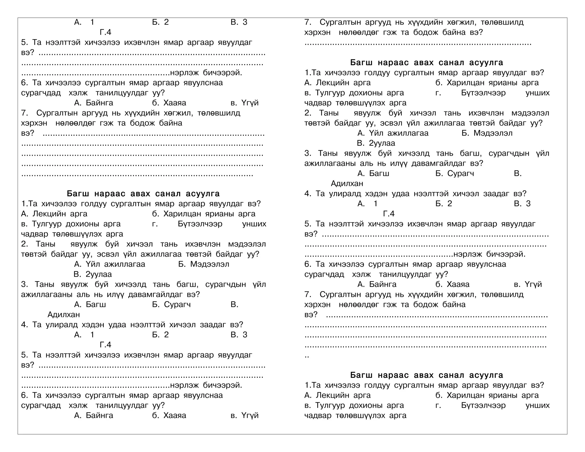А. 1                            Б. 2                           В. 3            7. Сургалтын аргууд нь хүүхдийн хөгжил, төлөвшилд
                               Г.4                                                                 хэрхэн нөлөөлдөг гэж та бодож байна вэ?
5. Та нээлттэй хичээлээ ихэвчлэн ямар аргаар явуулдаг                                              ..........................................................................................
вэ? ..........................................................................................
................................................................................................                     Багш нараас авах санал асуулга
...........................................................нэрлэж бичээрэй.                        1.Та хичээлээ голдуу сургалтын ямар аргаар явуулдаг вэ?
6. Та хичээлээ сургалтын ямар аргаар явуулснаа                                                     А. Лекцийн арга                                     б. Харилцан ярианы арга
сурагчдад хэлж танилцуулдаг уу?                                                                    в. Тулгуур дохионы арга                             г.        Бүтээлчээр                унших
                     А. Байнга                      б. Хааяа                       в. Үгүй         чадвар төлөвшүүлэх арга
7. Сургалтын аргууд нь хүүхдийн хөгжил, төлөвшилд                                                  2. Таны             явуулж буй хичээл тань ихэвчлэн мэдээлэл
хэрхэн нөлөөлдөг гэж та бодож байна                                                                төвтэй байдаг уу, эсвэл үйл ажиллагаа төвтэй байдаг уу?
вэ? ........................................................................................                            А. Үйл ажиллагаа                         Б. Мэдээлэл
................................................................................................                        В. 2уулаа
................................................................................................   3. Таны явуулж буй хичээлд тань багш, сурагчдын үйл
................................................................................................   ажиллагааны аль нь илүү давамгайлдаг вэ?
............................................................................................                            А. Багш                        Б. Сурагч                      В.
                                                                                                              Адилхан
                  Багш нараас авах санал асуулга                                                   4. Та улиралд хэдэн удаа нээлттэй хичээл заадаг вэ?
1.Та хичээлээ голдуу сургалтын ямар аргаар явуулдаг вэ?                                                                 А. 1                           Б. 2                           В. 3
А. Лекцийн арга                                     б. Харилцан ярианы арга                                                       Г.4
в. Тулгуур дохионы арга                             г.        Бүтээлчээр                унших      5. Та нээлттэй хичээлээ ихэвчлэн ямар аргаар явуулдаг
чадвар төлөвшүүлэх арга                                                                            вэ? ..........................................................................................
2. Таны             явуулж буй хичээл тань ихэвчлэн мэдээлэл                                       ................................................................................................
төвтэй байдаг уу, эсвэл үйл ажиллагаа төвтэй байдаг уу?                                            ...........................................................нэрлэж бичээрэй.
                     А. Үйл ажиллагаа                         Б. Мэдээлэл                          6. Та хичээлээ сургалтын ямар аргаар явуулснаа
                     В. 2уулаа                                                                     сурагчдад хэлж танилцуулдаг уу?
3. Таны явуулж буй хичээлд тань багш, сурагчдын үйл                                                                     А. Байнга                      б. Хааяа                       в. Үгүй
ажиллагааны аль нь илүү давамгайлдаг вэ?                                                           7. Сургалтын аргууд нь хүүхдийн хөгжил, төлөвшилд
                     А. Багш                        Б. Сурагч                      В.              хэрхэн нөлөөлдөг гэж та бодож байна
           Адилхан                                                                                 вэ? ........................................................................................
4. Та улиралд хэдэн удаа нээлттэй хичээл заадаг вэ?                                                ................................................................................................
                     А. 1                           Б. 2                           В. 3            ................................................................................................
                               Г.4                                                                 ................................................................................................
5. Та нээлттэй хичээлээ ихэвчлэн ямар аргаар явуулдаг                                              ..
вэ? ..........................................................................................
................................................................................................              Багш нараас авах санал асуулга
...........................................................нэрлэж бичээрэй.                        1.Та хичээлээ голдуу сургалтын ямар аргаар явуулдаг вэ?
6. Та хичээлээ сургалтын ямар аргаар явуулснаа                                                     А. Лекцийн арга               б. Харилцан ярианы арга
сурагчдад хэлж танилцуулдаг уу?                                                                    в. Тулгуур дохионы арга       г.    Бүтээлчээр     унших
                     А. Байнга                      б. Хааяа                       в. Үгүй         чадвар төлөвшүүлэх арга
 