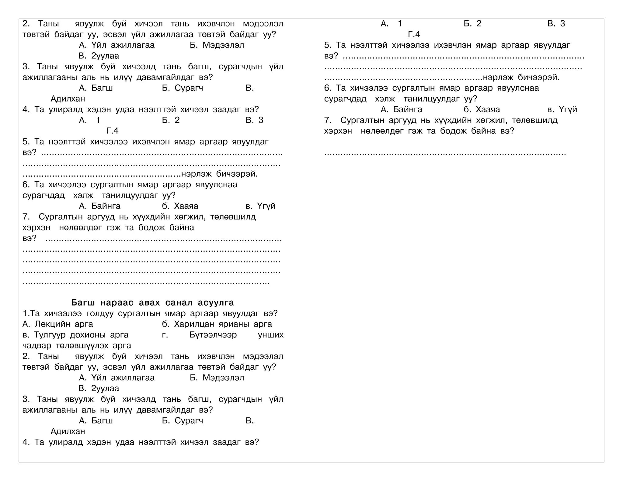 2. Таны             явуулж буй хичээл тань ихэвчлэн мэдээлэл                                                            А. 1                           Б. 2                           В. 3
төвтэй байдаг уу, эсвэл үйл ажиллагаа төвтэй байдаг уу?                                                                           Г.4
                     А. Үйл ажиллагаа                         Б. Мэдээлэл                          5. Та нээлттэй хичээлээ ихэвчлэн ямар аргаар явуулдаг
                     В. 2уулаа                                                                     вэ? ..........................................................................................
3. Таны явуулж буй хичээлд тань багш, сурагчдын үйл                                                ................................................................................................
ажиллагааны аль нь илүү давамгайлдаг вэ?                                                           ...........................................................нэрлэж бичээрэй.
                     А. Багш                        Б. Сурагч                      В.              6. Та хичээлээ сургалтын ямар аргаар явуулснаа
           Адилхан                                                                                 сурагчдад хэлж танилцуулдаг уу?
4. Та улиралд хэдэн удаа нээлттэй хичээл заадаг вэ?                                                                     А. Байнга                      б. Хааяа                       в. Үгүй
                     А. 1                           Б. 2                           В. 3            7. Сургалтын аргууд нь хүүхдийн хөгжил, төлөвшилд
                               Г.4                                                                 хэрхэн нөлөөлдөг гэж та бодож байна вэ?
5. Та нээлттэй хичээлээ ихэвчлэн ямар аргаар явуулдаг
вэ? ..........................................................................................     ..........................................................................................
................................................................................................
...........................................................нэрлэж бичээрэй.
6. Та хичээлээ сургалтын ямар аргаар явуулснаа
сурагчдад хэлж танилцуулдаг уу?
                     А. Байнга                      б. Хааяа                       в. Үгүй
7. Сургалтын аргууд нь хүүхдийн хөгжил, төлөвшилд
хэрхэн нөлөөлдөг гэж та бодож байна
вэ? ........................................................................................
................................................................................................
................................................................................................
................................................................................................
............................................................................................

           Багш нараас авах санал асуулга
1.Та хичээлээ голдуу сургалтын ямар аргаар явуулдаг вэ?
А. Лекцийн арга               б. Харилцан ярианы арга
в. Тулгуур дохионы арга       г.    Бүтээлчээр     унших
чадвар төлөвшүүлэх арга
2. Таны     явуулж буй хичээл тань ихэвчлэн мэдээлэл
төвтэй байдаг уу, эсвэл үйл ажиллагаа төвтэй байдаг уу?
             А. Үйл ажиллагаа       Б. Мэдээлэл
             В. 2уулаа
3. Таны явуулж буй хичээлд тань багш, сурагчдын үйл
ажиллагааны аль нь илүү давамгайлдаг вэ?
             А. Багш          Б. Сурагч         В.
       Адилхан
4. Та улиралд хэдэн удаа нээлттэй хичээл заадаг вэ?
 
