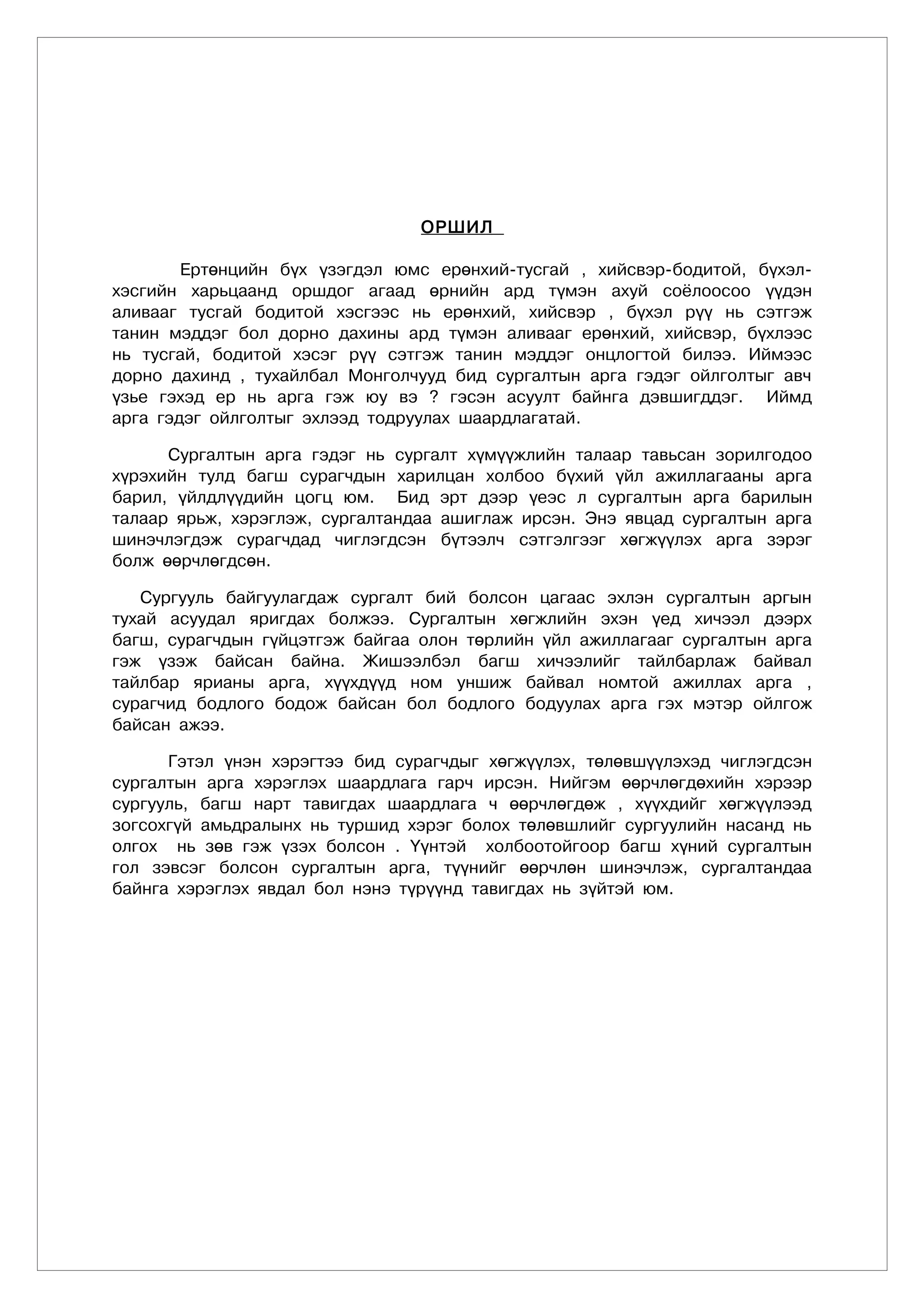 ОРШИЛ

        Ертөнцийн бүх үзэгдэл юмс ерөнхий-тусгай , хийсвэр-бодитой, бүхэл-
хэсгийн харьцаанд оршдог агаад өрнийн ард түмэн ахуй соёлоосоо үүдэн
аливааг тусгай бодитой хэсгээс нь ерөнхий, хийсвэр , бүхэл рүү нь сэтгэж
танин мэддэг бол дорно дахины ард түмэн аливааг ерөнхий, хийсвэр, бүхлээс
нь тусгай, бодитой хэсэг рүү сэтгэж танин мэддэг онцлогтой билээ. Иймээс
дорно дахинд , тухайлбал Монголчууд бид сургалтын арга гэдэг ойлголтыг авч
үзье гэхэд ер нь арга гэж юу вэ ? гэсэн асуулт байнга дэвшигддэг. Иймд
арга гэдэг ойлголтыг эхлээд тодруулах шаардлагатай.

      Ñóðãàëòûí àðãà ãýäýã íü сургалт хүмүүжлийн талаар тавьсан зорилгодоо
хүрэхийн тулд багш сурагчдын харилцан холбоо бүхий үйл ажиллагааны арга
барил, үйлдлүүдийн цогц юм. Áèä ýðò äýýð ¿åýñ ë ñóðãàëòûí àðãà áàðèëûí
òàëààð ÿðüæ, õýðýãëýæ, ñóðãàëòàíäàà àøèãëàæ èðñýí. Ýíý ÿâöàä ñóðãàëòûí àðãà
øèíý÷ëýãäýæ ñóðàã÷äàä ÷èãëýãäñýí á¿òýýë÷ ñýòãýëãýýã õºãæ¿¿ëýõ àðãà çýðýã
áîëæ ººð÷ëºãäñºí.

   Сургууль байгуулагдаж сургалт бий болсон цагаас эхлэн сургалтын аргын
тухай асуудал яригдах болжээ. Сургалтын хөгжлийн эхэн үед хичээл дээрх
багш, сурагчдын гүйцэтгэж байгаа олон төрлийн үйл ажиллагааг сургалтын арга
гэж үзэж байсан байна. Жишээлбэл багш хичээлийг тайлбарлаж байвал
тайлбар ярианы арга, хүүхдүүд ном уншиж байвал номтой ажиллах арга ,
сурагчид бодлого бодож байсан бол бодлого бодуулах арга гэх мэтэр ойлгож
байсан ажээ.

      Ãýòýë ¿íýí õýðýãòýý áèä ñóðàã÷äûã õºãæ¿¿ëýõ, òºëºâø¿¿ëýõýä ÷èãëýãäñýí
ñóðãàëòûí àðãà õýðýãëýõ øààðäëàãà ãàð÷ èðñýí. Íèéãýì ººð÷ëºãäºõèéí õýðýýð
ñóðãóóëü, áàãø íàðò òàâèãäàõ øààðäëàãà ÷ ººð÷ëºãäºæ , õ¿¿õäèéã õºãæ¿¿ëýýä
çîãñîõã¿é àìüäðàëûíõ íü òóðøèä õýðýã áîëîõ òºëºâøëèéã ñóðãóóëèéí íàñàíä íü
îëãîõ íü çºâ ãýæ ¿çýõ áîëñîí . ¯¿íòýé õîëáîîòîéãîîð áàãø õ¿íèé ñóðãàëòûí
ãîë çýâñýã áîëñîí ñóðãàëòûí àðãà, ò¿¿íèéã ººð÷ëºí øèíý÷ëýæ, ñóðãàëòàíäàà
áàéíãà õýðýãëýõ ÿâäàë áîë íýíý ò¿ð¿¿íä òàâèãäàõ íü ç¿éòýé þì.
 