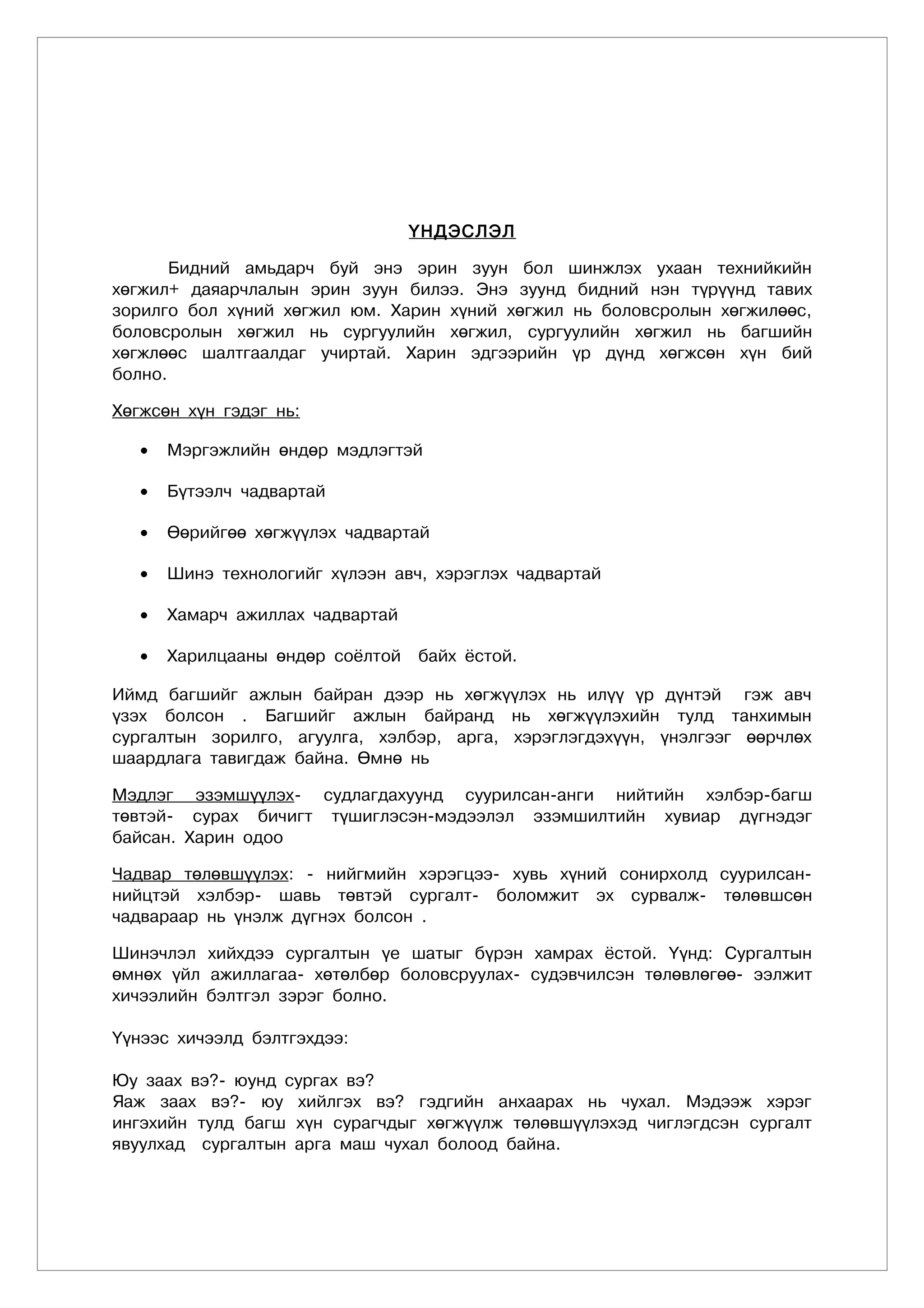 ҮНДЭСЛЭЛ

       Бидний амьдарч буй энэ эрин зуун бол шинжлэх ухаан технийкийн
хөгжил+ даяарчлалын эрин зуун билээ. Энэ зуунд бидний нэн түрүүнд тавих
зорилго бол хүний хөгжил юм. Харин хүний хөгжил нь боловсролын хөгжилөөс,
боловсролын хөгжил нь сургуулийн хөгжил, сургуулийн хөгжил нь багшийн
хөгжлөөс шалтгаалдаг учиртай. Харин эдгээрийн үр дүнд хөгжсөн хүн бий
болно.

Хөгжсөн хүн гэдэг нь:

   •   Мэргэжлийн өндөр мэдлэгтэй

   •   Бүтээлч чадвартай

   •   Өөрийгөө хөгжүүлэх чадвартай

   •   Шинэ технологийг хүлээн авч, хэрэглэх чадвартай

   •   Хамарч ажиллах чадвартай

   •   Харилцааны өндөр соёлтой   байх ёстой.

Иймд багшийг ажлын байран дээр нь хөгжүүлэх нь илүү үр дүнтэй гэж авч
үзэх болсон . Багшийг ажлын байранд нь хөгжүүлэхийн тулд танхимын
сургалтын зорилго, агуулга, хэлбэр, арга, хэрэглэгдэхүүн, үнэлгээг өөрчлөх
шаардлага тавигдаж байна. Өмнө нь

Мэдлэг эзэмшүүлэх- судлагдахуунд суурилсан-анги нийтийн хэлбэр-багш
төвтэй- сурах бичигт түшиглэсэн-мэдээлэл эзэмшилтийн хувиар дүгнэдэг
байсан. Харин одоо

Чадвар төлөвшүүлэх: - нийгмийн хэрэгцээ- хувь хүний сонирхолд суурилсан-
нийцтэй хэлбэр- шавь төвтэй сургалт- боломжит эх сурвалж- төлөвшсөн
чадвараар нь үнэлж дүгнэх болсон .

Шинэчлэл хийхдээ сургалтын үе шатыг бүрэн хамрах ёстой. Үүнд: Сургалтын
өмнөх үйл ажиллагаа- хөтөлбөр боловсруулах- судэвчилсэн төлөвлөгөө- ээлжит
хичээлийн бэлтгэл зэрэг болно.

Үүнээс хичээлд бэлтгэхдээ:

Юу заах вэ?- юунд сургах вэ?
Яаж заах вэ?- юу хийлгэх вэ? гэдгийн анхаарах нь чухал. Мэдээж хэрэг
ингэхийн тулд багш хүн сурагчдыг хөгжүүлж төлөвшүүлэхэд чиглэгдсэн сургалт
явуулхад сургалтын арга маш чухал болоод байна.
 