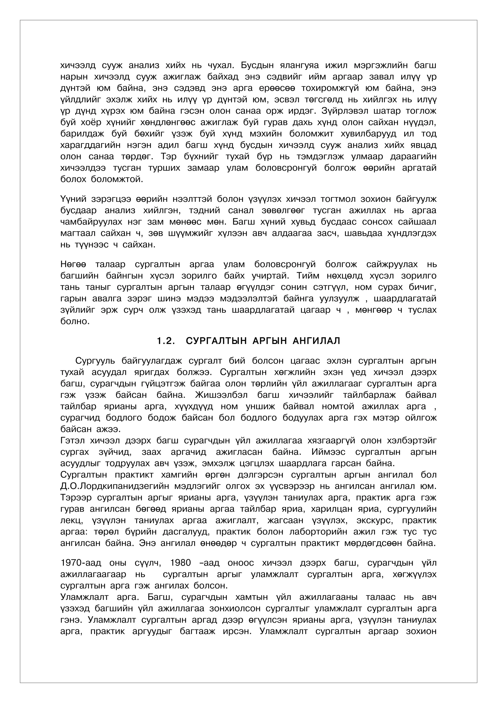 хичээлд сууж анализ хийх нь чухал. Бусдын ялангуяа ижил мэргэжлийн багш
нарын хичээлд сууж ажиглаж байхад энэ сэдвийг ийм аргаар завал илүү үр
дүнтэй юм байна, энэ сэдэвд энэ арга ерөөсөө тохиромжгүй юм байна, энэ
үйлдлийг эхэлж хийх нь илүү үр дүнтэй юм, эсвэл төгсгөлд нь хийлгэх нь илүү
үр дүнд хүрэх юм байна гэсэн олон санаа орж ирдэг. Зүйрлэвэл шатар тоглож
буй хоёр хүнийг хөндлөнгөөс ажиглаж буй гурав дахь хүнд олон сайхан нүүдэл,
барилдаж буй бөхийг үзэж буй хүнд мэхийн боломжит хувилбарууд ил тод
харагддагийн нэгэн адил багш хүнд бусдын хичээлд сууж анализ хийх явцад
олон санаа төрдөг. Тэр бүхнийг тухай бүр нь тэмдэглэж улмаар дараагийн
хичээлдээ тусган турших замаар улам боловсронгуй болгож өөрийн аргатай
болох боломжтой.

Үүний зэрэгцээ өөрийн нээлттэй болон үзүүлэх хичээл тогтмол зохион байгуулж
бусдаар анализ хийлгэн, тэдний санал зөвөлгөөг тусган ажиллах нь аргаа
чамбайруулах нэг зам мөнөөс мөн. Багш хүний хувьд бусдаас сонсох сайшаал
магтаал сайхан ч, зөв шүүмжийг хүлээн авч алдаагаа засч, шавьдаа хүндлэгдэх
нь түүнээс ч сайхан.

Нөгөө талаар сургалтын аргаа улам боловсронгуй болгож сайжруулах нь
багшийн байнгын хүсэл зорилго байх учиртай. Тийм нөхцөлд хүсэл зорилго
тань таныг сургалтын аргын талаар өгүүлдэг сонин сэтгүүл, ном сурах бичиг,
гарын авалга зэрэг шинэ мэдээ мэдээлэлтэй байнга уулзуулж , шаардлагатай
зүйлийг эрж сурч олж үзэхэд тань шаардлагатай цагаар ч , мөнгөөр ч туслах
болно.

                   1.2.   СУРГАЛТЫН АРГЫН АНГИЛАЛ

   Сургууль байгуулагдаж сургалт бий болсон цагаас эхлэн сургалтын аргын
тухай асуудал яригдах болжээ. Сургалтын хөгжлийн эхэн үед хичээл дээрх
багш, сурагчдын гүйцэтгэж байгаа олон төрлийн үйл ажиллагааг сургалтын арга
гэж үзэж байсан байна. Жишээлбэл багш хичээлийг тайлбарлаж байвал
тайлбар ярианы арга, хүүхдүүд ном уншиж байвал номтой ажиллах арга ,
сурагчид бодлого бодож байсан бол бодлого бодуулах арга гэх мэтэр ойлгож
байсан ажээ.
Гэтэл хичээл дээрх багш сурагчдын үйл ажиллагаа хязгааргүй олон хэлбэртэйг
сургах зүйчид, заах аргачид ажигласан байна. Иймээс сургалтын аргын
асуудлыг тодруулах авч үзэж, эмхэлж цэгцлэх шаардлага гарсан байна.
Сургалтын практикт хамгийн өргөн дэлгэрсэн сургалтын аргын ангилал бол
Д.О.Лордкипанидзегийн мэдлэгийг олгох эх үүсвэрээр нь ангилсан ангилал юм.
Тэрээр сургалтын аргыг ярианы арга, үзүүлэн таниулах арга, практик арга гэж
гурав ангилсан бөгөөд ярианы аргаа тайлбар яриа, харилцан яриа, сургуулийн
лекц, үзүүлэн таниулах аргаа ажиглалт, жагсаан үзүүлэх, экскурс, практик
аргаа: төрөл бүрийн дасгалууд, практик болон лаборторийн ажил гэж тус тус
ангилсан байна. Энэ ангилал өнөөдөр ч сургалтын практикт мөрдөгдсөөн байна.

1970-аад оны сүүлч, 1980 –аад оноос хичээл дээрх багш, сурагчдын үйл
ажиллагаагаар нь     сургалтын аргыг уламжлалт сургалтын арга, хөгжүүлэх
сургалтын арга гэж ангилах болсон.
Уламжлалт арга. Багш, сурагчдын хамтын үйл ажиллагааны талаас нь авч
үзэхэд багшийн үйл ажиллагаа зонхиолсон сургалтыг уламжлалт сургалтын арга
гэнэ. Уламжлалт сургалтын аргад дээр өгүүлсэн ярианы арга, үзүүлэн таниулах
арга, практик аргуудыг багтааж ирсэн. Уламжлалт сургалтын аргаар зохион
 