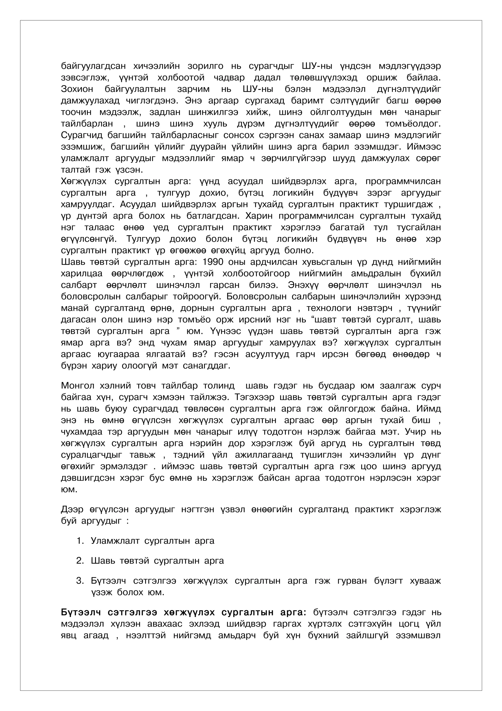 байгуулагдсан хичээлийн зорилго нь сурагчдыг ШУ-ны үндсэн мэдлэгүүдээр
зэвсэглэж, үүнтэй холбоотой чадвар дадал төлөвшүүлэхэд оршиж байлаа.
Зохион байгуулалтын зарчим нь ШУ-ны бэлэн мэдээлэл дүгнэлтүүдийг
дамжуулахад чиглэгдэнэ. Энэ аргаар сургахад баримт сэлтүүдийг багш өөрөө
тоочин мэдээлж, задлан шинжилгээ хийж, шинэ ойлголтуудын мөн чанарыг
тайлбарлан , шинэ шинэ хууль дүрэм дүгнэлтүүдийг өөрөө томъёолдог.
Сурагчид багшийн тайлбарласныг сонсох сэргээн санах замаар шинэ мэдлэгийг
эзэмшиж, багшийн үйлийг дуурайн үйлийн шинэ арга барил эзэмшдэг. Иймээс
уламжлалт аргуудыг мэдээллийг ямар ч зөрчилгүйгээр шууд дамжуулах сөрөг
талтай гэж үзсэн.
Хөгжүүлэх сургалтын арга: үүнд асуудал шийдвэрлэх арга, программчилсан
сургалтын арга , тулгуур дохио, бүтэц логикийн бүдүүвч зэрэг аргуудыг
хамруулдаг. Асуудал шийдвэрлэх аргын тухайд сургалтын практикт туршигдаж ,
үр дүнтэй арга болох нь батлагдсан. Харин программчилсан сургалтын тухайд
нэг талаас өнөө үед сургалтын практикт хэрэглээ багатай тул тусгайлан
өгүүлсөнгүй. Тулгуур дохио болон бүтэц логикийн бүдвүүвч нь өнөө хэр
сургалтын практикт үр өгөөжөө өгөхүйц аргууд болно.
Шавь төвтэй сургалтын арга: 1990 оны ардчилсан хувьсгалын үр дүнд нийгмийн
харилцаа өөрчлөгдөж , үүнтэй холбоотойгоор нийгмийн амьдралын бүхийл
салбарт өөрчлөлт шинэчлэл гарсан билээ. Энэхүү өөрчлөлт шинэчлэл нь
боловсролын салбарыг тойроогүй. Боловсролын салбарын шинэчлэлийн хүрээнд
манай сургалтанд өрнө, дорнын сургалтын арга , технологи нэвтэрч , түүнийг
дагасан олон шинэ нэр томъёо орж ирсний нэг нь “шавт төвтэй сургалт, шавь
төвтэй сургалтын арга ” юм. Үүнээс үүдэн шавь төвтэй сургалтын арга гэж
ямар арга вэ? энд чухам ямар аргуудыг хамруулах вэ? хөгжүүлэх сургалтын
аргаас юугаараа ялгаатай вэ? гэсэн асуултууд гарч ирсэн бөгөөд өнөөдөр ч
бүрэн хариу олоогүй мэт санагддаг.

Монгол хэлний товч тайлбар толинд шавь гэдэг нь бусдаар юм заалгаж сурч
байгаа хүн, сурагч хэмээн тайлжээ. Тэгэхээр шавь төвтэй сургалтын арга гэдэг
нь шавь буюу сурагчдад төвлөсөн сургалтын арга гэж ойлгогдож байна. Иймд
энэ нь өмнө өгүүлсэн хөгжүүлэх сургалтын аргаас өөр аргын тухай биш ,
чухамдаа тэр аргуудын мөн чанарыг илүү тодотгон нэрлэж байгаа мэт. Учир нь
хөгжүүлэх сургалтын арга нэрийн дор хэрэглэж буй аргуд нь сургалтын төвд
суралцагчдыг тавьж , тэдний үйл ажиллагаанд түшиглэн хичээлийн үр дүнг
өгөхийг эрмэлздэг . иймээс шавь төвтэй сургалтын арга гэж цоо шинэ аргууд
дэвшигдсэн хэрэг бус өмнө нь хэрэглэж байсан аргаа тодотгон нэрлэсэн хэрэг
юм.

Дээр өгүүлсэн аргуудыг нэгтгэн үзвэл өнөөгийн сургалтанд практикт хэрэглэж
буй аргуудûг :

   1. Уламжлалт сургалтын арга

   2. Шавь төвтэй сургалтын арга

   3. Бүтээлч сэтгэлгээ хөгжүүлэх сургалтын арга гэж гурван бүлэгт хувааж
      үзэж болох юм.

Бүтээлч сэтгэлгээ хөгжүүлэх сургалтын арга: бүтээлч сэтгэлгээ гэдэг нь
мэдээлэл хүлээн авахаас эхлээд шийдвэр гаргах хүртэлх сэтгэхүйн цогц үйл
явц агаад , нээлттэй нийгэмд амьдарч буй хүн бүхний зайлшгүй эзэмшвэл
 