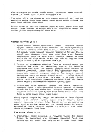 Сэргээн сануулах үед тухайн сэдвийн талаарх суралцагчдын өмнөх мэдлэгийг
сэргээж , уг сэдвийг судлах зорилгыг нь тодруулж өгнө.

Утга санааг ойлгох үед суралцагчид шинэ мэдлэг, мэдээллийг дагуу маргаан
мэтгэлцээн явуулж, асуулт тавих замаар түүнийг өөрийн болгон эзэмшиж, өөр
бусад зүйлд туршихад бэлэн болдог.

Бүтээлч сэтгэлгээг хөгжүүлэх сургалтын аргын үе бүхэн өөрийн зорилготой
байдаг. Тэрхүү зорилгыг нь мэдэрч хэрэгжүүлэх шаардлагатай бөгөөд энэ
нөхцөлд уг аргыг хэрэглэсний үр дүн гарна. Үүнд:




Сэргээн сануулах үе нь :

  1. Тухайн сэдвийн талаарх суралцагчдын мэдлэг , төсөөллийг тэднээр
     яриулах, бичүүлэх замаар тандах зорилготой. Энэ явцад суралцагчдад
     нэг талаас мэдлэгээ шалгах боломж олгодог. Нөгөө талаас судлах гэж
     буй сэдвийн талаар тодорхой таамаглал төсөөлөлтэй болгодог. Энэ нь
     тэдний шинэ мэдээлэл хүлээн авах суурь болж өгдөг. Хүүхдийн
     амьдралынхаа явцад олж авсан мэдлэг, туршлага, төсөөлөл нь шинэ
     мэдлэг олж авах суурь болдог. Тэрхүү суурь дээр нь тулгуурлан шинэ
     мэдлэг олговол тэр нь итгэл үнэмшил болж өгдөг.

  2. Суралцагсдыг идэвхжүүлэх зорилготой. Сурах нь идэвхтэй ухаалаг үйл
     ажиллагаа юм. Сурах үйл ажиллагаанд идэвхтэй үйл ажиллагаа
     давамгайлж байх ёстой. Утга төгөлдөр, үлдэцтэй /насан туршийн/, үр
     өгөөжтэй /шүүмжлэлт/ мэдлэг олгохын тулд суралцагчдыг сурах үйл
     ажиллагаанд идэвхтэй оролцуулах хэрэгтэй. Тэд хичээлд идэвхтэй
     оролцсоноор төрөлх хэл дээрээ чөлөөтэй сэтгэж,    түүнийгээ чөлөөтэй
     илэрхийлж, дүгнэж цэгнэх ёстой. Ингэснээр тэд өөрсдийн ойлголт
     мэдлэг, сэтгэх чадвараараа дамжуулан илэрхийлэх ёстой. Ийм замаар
     /хувийн мэдлэг / авсан мэдээлэл мэдлэгийн түвшинд хүрдэг.

  3. Суралцагчдад сурах сонирхол, зорилго бий болгох зорилготой.
     Сониорхол зорилго 2 бол суралцагчдын идэвхтэй оролцоог тогтвортой
     байлгах гол хүчин зүйл болдог ажээ. Сониорхол тогтворгүй үед шинэ
     мэдлэгийг хүлээн авах хүсэл буурдаг. Нөгөө талаас сурах сонирхол бий
     болох нь баттай мэдлэг олохын үндэс болдог.

  Ийнхүү сэргээн сануулах үед хийгдэх үйл ажиллагаа нь тухайн сэдвийн
  талаарх өмнөх мэдлэгийг сэргээж, судлах сонирхол төрүүлэх, судлах
  зорилгыг тодруулахад чиглэгдсэн байдаг. Сэргээн сануулах үед суралцагчид
  өмнөх мэдлэгээ сэргээж, тухайн үед үзэх сэдвийн талаарх юу мэддэг,
  мэддэггүйгээ тогтоон, суралцах зорилгоо тодорхойлсноор утган санааг
  ойлгох үед шилжихэл бэлэн болно.

  Утга санааг ойлгох үе нь:

  1. Суралцагсдын идэвхи сонирхолд нь тулгуурлан тэднийг бие даасан
     бүтээлч үйл ажиллагаанд татан оролцуулах зорилготой. Үүний тулд
     суралцагчдад нэг талаас сурах хэрэгцээ үүсгэх, нөгөө талаас сурах
 