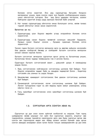 боломж олгох хэрэгтэй. Энэ үед суралцагчид багшийн бэлдсэн
     материалыг унших, яриа сонсох зэрэг янз бүрийн хэлбэрээршинэ мэдээ,
     шинэ ойлголттой тулгарна. Энэ     үед багш удирдан чиглүүлэх, зохион
     байгуулах үүрэгтэй агаад шууд оролцоо багатай байх учиртай.

  2. Нэг талаас суралцагсдад ойлголтоо хянах бололцоог олгох, нөгөө талаас
     тэдний ойлголтыг хянан засах зорилготой.

  Бататгах үе нь:

  1. Суралцагсдад    үзэл   бодлоо   өөрийн   үгээр   илэрхийлэх   боломж   олгох
     зорилготой.

  2. Суралцагчдад санал бодлоо чөлөөтэй солилцох нөхцлийг бүрдүүлж,
     бусдын санал бодлыг сонсох , бусдаас суралцах боломж олгох
     зорилготой.

  Үүнээс гадна бүтээлч сэтгэлгээ хөгжүүлэх арга нь өөртөө нийцсэн хичээлийн
  бие даасан хэлбэртэй бөгөөд уг хэлбэрийг бүтээлч сэтгэлгээ хөгжүүлэх
  хичээл хэмээн нэрлэж болно.

  бүтээлч сэтгэлгээг хөгжүүлэх сургалтын аргыг дотор нь бүтээлчээр унших,
  бүтээлчээр бичих чадвар төлөвшүүлэх гэж 2 ангилж болно.

  Сурагчдын бүтээлч сэтгэлгээний өсөлт , дэвшлийг доорх 4 хэмжүүрээр
  мэдэж болно.

  1. Хувь сэтгэлгээнээс нийгэмшсэн сэтгэлгээнд шилжиж буй байдал. Үзэл
     бодлоо илэрхийлж чаддаг байх нь амьдрах чадвартай болох , бодитоор
     сэтгэхийн аль алиных нь үндэс болдог.

  2. Хөндлөнгөөс хамааралт сэтгэлгээнээс бие даасан сэтгэлгээнд шилжиж
     буй байдал.

  3. Санамсаргүй сэтгэлгээнээс логик сэтгэлгээнд шилжиж буй байдал.
     Логикт тулгуурлана гэдэг нь үйл явдалд хүрэх замыг ухамсарлах, үнэнд
     ойртох гэсэн үг.

  4. Ганц хувилбарт сэтгэлгээнээс олон хувилбарт сэтгэлгээнд шилжиж буй
     байдал.




              1.3.    СУРГАЛТЫН АРГА СОНГОН АВАХ НЬ



   Сургалтын үр дүн олон хүчин зүйлтэй холбоотой нь мэдээж. Гэвч түүнд
шийдвэрлэх нөлөө үзүүлдэг гол зүйл бол сургалтын зорилго, агуулгыг зөв
тодорхойлох, улмаар түүнийгээ хэрэгжүүлэх арга зам буюу сургатын аргаа зөв
сонгон авч хэрэгжүүлэх явдал юм. Иймд ээлжит хичээл бүхнийг заах аргаа
сонгон авахдаа анхаарвал зохих хүчин бэлэн тооцох замаархамгийн үр дүн өгөх
 