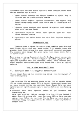 тохиромжтой аргыг сонговол зохино. Сургалтын аргыг сонгохдоо дараах хүчин
зүйлсийг харгалзан үзэх нь зүйтэй.

   1. Тухайн сэдвийн зорилгоо нэн түрүүнд харгалзах нь зүйтэй. Учир нь
      сургалтын арга бол зорилгодоо хүрэх зам юм.

   2. Тухайн сэдвийн агуулгыг харгалзах шаардлагатай. Тэр агуулгыг ямар
      аргаар хамгийн хялбар дөхөм, бүрэн гүйцэт өгөх вэ? гэдгээ бодож өгөх
      учиртай.

   3. Сургалтын орчин, ялангуяа аргыг хэрэглэх материаллаг орчин нөхцлөө
      бодож аргаа сонгох нь зүйтэй.

   4. Суралцагчдын мэдлэгийн түвшин, идэвх оролцоо, сурах арга барил
      зэргийг зайлшгүй хагалзах

   5. Суралцагчдын нас биений болон анги хамт олны онцлогийг бодолцох
      учиртай.

                            ÑÓÄÀËÃÀÀÍÛ ßÂÖ

      Ñóðãàëòûí äýýðõ àãðóóäààñ á¿òýýë÷ ñýòãýëãýýã õºãæ¿¿ëýõ àðãûã áè ñîíãîí
àâñàí. Áүтээлч сэтгэлгээний арга, түүний хэлбэр, бүтэц зэргийн талаар дээр
дурьдсан билээ. Нэмж хэлэхэд энэ аргын хэрэглээтэй холбоотой ажиглагдаж
буй, анхаарвал зохих асуудал бол аргаа судлах, таньж мэдэх, өөрийн болгох
тал дутмаг байдаг.

Дээрх онолд тулгуурлаад Годь-Алтай аймгийн Есөнбулаг сумын математикийн
гүнзгийрүүлсэн сургалттай “Хантайшир-Эрдэм” цогцолбор сургуулийн багш,
сурагчдаас сургалтын ямар арга хэрэглэдэг талаар       õàãàñ õààëòòàé санал
асуулга явууллаа. Энэ асуулганд дунд, ахлах ангийн нийт 17 багш, 60 сурагчид
оролцсон.

                     ÑÓÄÀËÃÀÀÍÛ ÁÎËÎÂÑÐÓÓËÀËÒ

1.1.   Сурагчдаас авах санал асуулг ûí áîëîâñðóóëàëò

1.Хичээл заадаг багш нар тань хичээлээ ямар аргаар    ихэвчлэн явуулдаг вэ?
гэсэн санал асуулганд


 Нийт сурагчдын 75% нь харилцан ярианы аргаар, 20% нь лекцийн аргаар,
1,6% нь тулгуур дохионы аргаар, 3,3% нь бүтээлч сэтгэлгээний аргаар багш
нар маань хичэлээ явуулдаг гэж хариулсан байна. Эндээс багш нар маань
сургалтандаа нэг төрлийн хэвшсэн аргыг л ашиглаж байна гэж хэлж болохоор
байна.
2. Хичээлийн явцад багш сурагчдын алиных нь үйл ажиллагаа илүү
   давамгайлдаг вэ?
   гэсэн санал асуулганд : Нийт 60 сурагчийн 32 нь буюу 53,3% нь багшийн, 5
   сурагч буюу 8% нь сурагчийн гэсэн бол үлдсэн 38% нь багш сурагчийн
   оролцоо ижил байдаг гэж хариулжээ. Энэ нь багш нар маань сургалтаа
   явуулахдаа голдуу хүүхэд рүү чиглэсэн бус өөрийнх нь үүрэг илүү байдгийн
   харуулж байна.
 