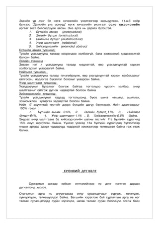 Ýöñèéí ¿ð ä¿íã áè íýãæ õè÷ýýëèéí ¿íýëãýýãýýð õàðüöóóëñàí. 11.à.á õî¸ð
á¿ëãýýñ “Äýëõèéí óëñ îðíóóä” íýãæ õè÷ýýëèéí ¿íýëãýýã ñîëî òàêñîíîìèéí
àðãààã òåñò áîëîâñðóóëæ àâñàí. Ýíý àðãà íü äàðààõ á¿òýöòýé.
       1. Á¿òöèéí ºìíºõ (prestructural)
       2. Ýíãèéí бүтцэт (unistructural)
       3. Íèéëìýë бүтцэт (multistructural)
       4. Ó÷èð øàëòãààíò (relational)
       5. Õèéñâýðлэлийн (extended abstract
Á¿òöèéí ºìíºõ түвшинд:
Тухайн ухагдахууны талаар хоорондоо холбоогүй, бага хэмжээний мэдээлэлтэй
болсон байна.
Энгийн түвшинд :
Зөвхөн нэг л ухагдахууны талаар мэдлэгтэй, өөр ухагдахуунтай хэрхэн
холбогдохыг ухаараагүй байна.
Нийлмэл түвшинд:
Тухайн ухагдахууны талаар гүнзгийрүүлж, өөр ухагдахуунтай хэрхэн холбогдохыг
ойлгосон, мэдлэгээ бүхэллэг болохыг ухаарсан байна.
Учир шалтгаант түвшинд:
Ухагдахууныг бүхэллэг болгож байгаа тогтолцоо үүсгэгч холбоо, учир
шалтгааныг ойлгож дүгнэх чадвартай болсон байна
Хийсвэрлэлийн түвшинд:
Тухайн ухагдахууныг гадаад тогтолцоонд буюу шинэ нөхцөлд ашиглах,
зохиомжлон хувиргах чадвартай болсон байна.
Íèéò 17 àñóóëòòàé òåñòèéã äýýðõ á¿òöèéí äàãóó áýëòãýñýí. Íèéò äààëãàâàðûã
100% ãýâýë :
       1.   Á¿òöèéí ºìíºõ- 0.5%, 2.        Ýíãèéí бүтцэт_11%, 3.    Íèéëìýë
бүтцэт-64%,     4. Ó÷èð øàëòãààíò-11% , 5. Õèéñâýðлэлийн-0.5% áàéíà.
Ýíäýýñ ó÷èð øàëòãààíò áà õèéñâýðëýëèéí øàòíû òåñòèéã 11à á¿ëãèéí ñóðàã÷èä
15% èë¿¿ õàðèóëñàí áàéíà. ¯¿íýýñ ¿çýõýä 11à á¿ëãèéí ñóðàã÷äàä á¿òýýë÷ýýð
óíøèõ àðãààð äýýðõ ÷àäâàðóóä òîäîðõîé õýìæýýãýýð òºëºâøñºí áàéíà ãýæ ¿çýæ
áîëíî.




                            ÅÐªÍÕÈÉ Ä¯ÃÍÝËÒ



      Ñóðãàëòûí àðãààð    õèéñýí   èëòãýëèéíõýý   ¿ð   ä¿íã   íýãòãýí   äàðààõ
ä¿ãíýëòýíä õ¿ðëýý.

Ñóðãàëòûí àðãà íü àãóóëãààñàà èë¿¿ ñóðàëöàã÷äûã ñóðãàæ, õºãæ¿¿ëæ,
õ¿ì¿¿æ¿¿ëæ, òºëºâø¿¿ëäýã áàéíà. Áàãøèéí õýðýãëýæ áóé ñóðãàëòûí àðãà íü íýã
òàëààñ ñóðàëöàã÷äàä ñóðàõ õýðýãöýý, íºãºº òàëààñ ñóðàõ áîëîëöîî îëãîæ áàéõ
 