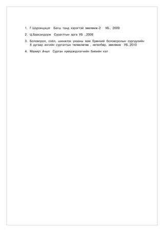 1. Ã.Ø¿ðýíöýöýã   Áàãø òàíä õýðýãòýé çºâëºìæ-2   ÓÁ., 2009

2. Ö.Áààñàíäîðæ Ñóðàãëòûí àðãà ÓÁ .,2008

3. Áîëîâñðîë, ñî¸ë, øèíæëýõ óõààíû ÿàì Åðºíõèé áîëîâñðîëûí ñóðãóóëèéí
   8 äóãààð àíãèéí ñóðãàëòûí òºëºâëºãºº , õºòºëáºð, çºâëºìæ ÓÁ.,2010

4. Ìàõìóò À÷ûë    Ñóðãàí õ¿ì¿¿æ¿¿ëýã÷èéí áèåèéí õýë
 