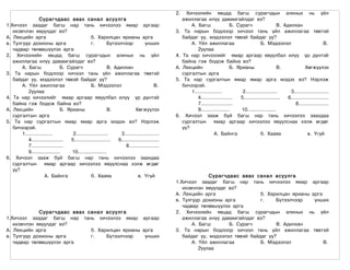 2.     Хичээлийн явцад багш сурагчдын алиных нь үйл
                 Сурагчдаас авах санал асуулга                                                  ажиллагаа илүү давамгайлдаг вэ?
1.Хичээл заадаг багш нар тань хичээлээ ямар аргаар                                                  А. Багш                Б. Сурагч                  В. Адилхан
   ихэвчлэн явуулдаг вэ?                                                                   3.    Та нарын бодлоор хичээл тань үйл ажиллагаа төвтэй
А. Лекцийн арга                               б. Харилцан ярианы арга                           байдаг уу, мэдээлэл төвэй байдаг уу?
в. Тулгуур дохионы арга                       г.        Бүтээлчээр             унших                А. Үйл ажиллагаа                       Б. Мэдээлэл                           В.
   чадвар төлөвшүүлэх арга                                                                             2уулаа
2. Хичээлийн явцад багш сурагчдын алиных нь үйл                                            4.   Та нар хичээлийг ямар аргаар явуулбал илүү үр дүнтэй
   ажиллагаа илүү давамгайлдаг вэ?                                                              байна гэж бодож байна вэ?
       А. Багш                Б. Сурагч                  В. Адилхан                        А.   Лекцийн                    Б. Ярианы                  В.             Хөгжүүлэх
3. Та нарын бодлоор хичээл тань үйл ажиллагаа төвтэй                                            сургалтын арга
   байдаг уу, мэдээлэл төвэй байдаг уу?                                                    5.    Та нар сургалтын ямар ямар арга мэдэх вэ? Нэрлэж
       А. Үйл ажиллагаа                       Б. Мэдээлэл                           В.          бичээрэй.
          2уулаа                                                                                    1..................         2.....................      3.......................
4. Та нар хичээлийг ямар аргаар явуулбал илүү үр дүнтэй                                                4.....................  5........................   6.........................
   байна гэж бодож байна вэ?                                                                           7.....................                                  8....................
А. Лекцийн                    Б. Ярианы                  В.             Хөгжүүлэх                      9...................     10...................
   сургалтын арга                                                                          6.    Хичээл зааж буй багш нар тань хичээлээ заахдаа
5. Та нар сургалтын ямар ямар арга мэдэх вэ? Нэрлэж                                             сургалтын         ямар аргаар хичээлээ явуулснаа хэлж өгдөг
   бичээрэй.                                                                                    үү?
       1..................         2.....................      3.......................                           А. Байнга                б. Хааяа                    в. Үгүй
          4.....................  5........................   6.........................
          7.....................                                  8....................
          9...................     10...................
6. Хичээл зааж буй багш нар тань хичээлээ заахдаа
   сургалтын         ямар аргаар хичээлээ явуулснаа хэлж өгдөг
   үү?
                     А. Байнга                б. Хааяа                    в. Үгүй                        Сурагчдаас авах санал асуулга
                                                                                           1.Хичээл заадаг багш нар тань хичээлээ ямар аргаар
                                                                                              ихэвчлэн явуулдаг вэ?
                                                                                           А. Лекцийн арга                  б. Харилцан ярианы арга
                                                                                           в. Тулгуур дохионы арга          г.    Бүтээлчээр    унших
                                                                                              чадвар төлөвшүүлэх арга
             Сурагчдаас авах санал асуулга                                                 2. Хичээлийн явцад багш сурагчдын алиных нь үйл
1.Хичээл заадаг багш нар тань хичээлээ ямар аргаар                                            ажиллагаа илүү давамгайлдаг вэ?
   ихэвчлэн явуулдаг вэ?                                                                          А. Багш       Б. Сурагч         В. Адилхан
А. Лекцийн арга               б. Харилцан ярианы арга                                      3. Та нарын бодлоор хичээл тань үйл ажиллагаа төвтэй
в. Тулгуур дохионы арга       г.    Бүтээлчээр    унших                                       байдаг уу, мэдээлэл төвэй байдаг уу?
   чадвар төлөвшүүлэх арга                                                                        А. Үйл ажиллагаа          Б. Мэдээлэл             В.
                                                                                                     2уулаа
 