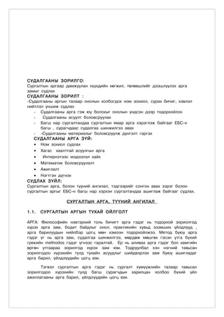 ÑÓÄÀËÃÀÀÍÛ ÇÎÐÈËÃÎ:
Ñóðãàëòûí àðãààð äàìæóóëàí õ¿¿õäèéí õºãæèë, òºëºâøëèéã äýýøë¿¿ëýõ àðãà
çàìûã ñóäëàõ
ÑÓÄÀËÃÀÀÍÛ ÇÎÐÈËÒ :
-Ñóäàëãààíû àðãûí талаар онолын холбогдох ном зохиол, сурах бичиг, хэвлэл
нийтлэл уншиж судлах
   - Ñóäàëãààíû àðãà гэж юу болохыг онолын үндсэн дээр тодорхойлох
   -   Судалгааны асуулт боловсруулах
   - Áàãø íàð ñóðãàëòàíäàà ñóðãàëòûí ÿìàð àðãà õýðýãëýæ байгааг ЕБС-н
      багш , ñóðàã÷äààñ судалгаа шинжилгээ авах
   - -Судалгааны материалыг боловсруулж дүнгэлт гаргах
   ÑÓÄÀËÃÀÀÍÛ ÀÐÃÀ Ç¯É:
   • Ном зохиол судлах
   • Хагас хаалттай асуулгын арга
   •   Интернэтээс мэдээлэл хайх
   • Математик боловсруулалт
   • Ажиглалт
   • Нэгтгэн дүгнэх
ÑÓÄËÀÕ Ç¯ÉË:
Ñóðãàëòûí àðãà, áîëîí ò¿¿íèé àíãèëàë, òýäãýýðèéã ñîíãîí àâàõ çýðýã áîëîí
ñóðãàëòûí àðãûã ÅÁÑ-í áàãø íàð õýðõýí ñóðãàëòàíäàà àøèãëàæ áàéãààã ñóäëàõ.

                 СУРГАЛТЫН АРГА, ТҮҮНИЙ АНГИЛАЛ

1.1.   СУРГАЛТЫН АРГЫН ТУХАЙ ОЙЛГОЛТ

АРГА: Философийн нэвтэрхий толь бичигт арга гэдэг нь тодорхой зориолгод
хүрэх арга зам, бодит байдлыг онол, практикийн хувьд эзэмших үйлдлүүд ,
арга барилуудын нийлбэр цогц мөн хэмээн тодорхойлжээ. Метод буюу арга
гэдэг үг нь арга зам, судалгаа шинжилгээ, мөрдөж мөшгөх гэсэн утга бүхий
грекийн methodos гэдэг үгнээс гаралтай. Ер нь аливаа арга гэдэг бол хамгийн
өргөн утгаараа зорилгод хүрэх зам юм. Тодруулбал хэн нэгний тавьсан
зорилгодоо хүрэхийн тулд тухайн асуудлыг шийдвэрлэх зам буюу ашигладаг
арга барил, үйлдлүүдийн цогц юм.

      Тэгвэл сургалтын арга гэдэг нь сургалт хүмүүжлийн талаар тавьсан
зорилгодоо хүрэхийн тулд багш сурагчдын харилцан холбоо бүхий үйл
ажиллагааны арга барил, үйлдлүүдийн цогц юм.
 