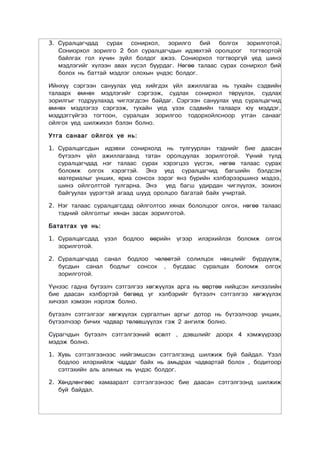 3. Суралцагчдад сурах сонирхол, зорилго бий болгох зорилготой.
   Сониорхол зорилго 2 бол суралцагчдын идэвхтэй оролцоог тогтвортой
   байлгах гол хүчин зүйл болдог ажээ. Сониорхол тогтворгүй үед шинэ
   мэдлэгийг хүлээн авах хүсэл буурдаг. Нөгөө талаас сурах сонирхол бий
   болох нь баттай мэдлэг олохын үндэс болдог.

Ийнхүү сэргээн сануулах үед хийгдэх үйл ажиллагаа нь тухайн сэдвийн
талаарх өмнөх мэдлэгийг сэргээж, судлах сонирхол төрүүлэх, судлах
зорилгыг тодруулахад чиглэгдсэн байдаг. Сэргээн сануулах үед суралцагчид
өмнөх мэдлэгээ сэргээж, тухайн үед үзэх сэдвийн талаарх юу мэддэг,
мэддэггүйгээ тогтоон, суралцах зорилгоо тодорхойлсноор утган санааг
ойлгох үед шилжихэл бэлэн болно.

Утга санааг ойлгох үе нь:

1. Суралцагсдын идэвхи сонирхолд нь тулгуурлан тэднийг бие даасан
   бүтээлч үйл ажиллагаанд татан оролцуулах зорилготой. Үүний тулд
   суралцагчдад нэг талаас сурах хэрэгцээ үүсгэх, нөгөө талаас сурах
   боломж олгох хэрэгтэй. Энэ үед суралцагчид багшийн бэлдсэн
   материалыг унших, яриа сонсох зэрэг янз бүрийн хэлбэрээршинэ мэдээ,
   шинэ ойлголттой тулгарна. Энэ     үед багш удирдан чиглүүлэх, зохион
   байгуулах үүрэгтэй агаад шууд оролцоо багатай байх учиртай.

2. Нэг талаас суралцагсдад ойлголтоо хянах бололцоог олгох, нөгөө талаас
   тэдний ойлголтыг хянан засах зорилготой.

Бататгах үе нь:

1. Суралцагсдад   үзэл   бодлоо   өөрийн   үгээр   илэрхийлэх   боломж   олгох
   зорилготой.

2. Суралцагчдад санал бодлоо чөлөөтэй солилцох нөхцлийг бүрдүүлж,
   бусдын санал бодлыг сонсох , бусдаас суралцах боломж олгох
   зорилготой.

Үүнээс гадна бүтээлч сэтгэлгээ хөгжүүлэх арга нь өөртөө нийцсэн хичээлийн
бие даасан хэлбэртэй бөгөөд уг хэлбэрийг бүтээлч сэтгэлгээ хөгжүүлэх
хичээл хэмээн нэрлэж болно.

бүтээлч сэтгэлгээг хөгжүүлэх сургалтын аргыг дотор нь бүтээлчээр унших,
бүтээлчээр бичих чадвар төлөвшүүлэх гэж 2 ангилж болно.

Сурагчдын бүтээлч сэтгэлгээний өсөлт , дэвшлийг доорх 4 хэмжүүрээр
мэдэж болно.

1. Хувь сэтгэлгээнээс нийгэмшсэн сэтгэлгээнд шилжиж буй байдал. Үзэл
   бодлоо илэрхийлж чаддаг байх нь амьдрах чадвартай болох , бодитоор
   сэтгэхийн аль алиных нь үндэс болдог.

2. Хөндлөнгөөс хамааралт сэтгэлгээнээс бие даасан сэтгэлгээнд шилжиж
   буй байдал.
 