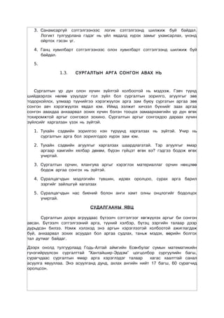 3. Санамсаргүй сэтгэлгээнээс логик сэтгэлгээнд шилжиж буй байдал.
      Логикт тулгуурлана гэдэг нь үйл явдалд хүрэх замыг ухамсарлах, үнэнд
      ойртох гэсэн үг.

   4. Ганц хувилбарт сэтгэлгээнээс олон хувилбарт сэтгэлгээнд шилжиж буй
      байдал.

   5.

              1.3.   СУРГАЛТЫН АРГА СОНГОН АВАХ НЬ



   Сургалтын үр дүн олон хүчин зүйлтэй холбоотой нь мэдээж. Гэвч түүнд
шийдвэрлэх нөлөө үзүүлдэг гол зүйл бол сургалтын зорилго, агуулгыг зөв
тодорхойлох, улмаар түүнийгээ хэрэгжүүлэх арга зам буюу сургатын аргаа зөв
сонгон авч хэрэгжүүлэх явдал юм. Иймд ээлжит хичээл бүхнийг заах аргаа
сонгон авахдаа анхаарвал зохих хүчин бэлэн тооцох замаархамгийн үр дүн өгөх
тохиромжтой аргыг сонговол зохино. Сургалтын аргыг сонгохдоо дараах хүчин
зүйлсийг харгалзан үзэх нь зүйтэй.

   1. Тухайн сэдвийн зорилгоо нэн түрүүнд харгалзах нь зүйтэй. Учир нь
      сургалтын арга бол зорилгодоо хүрэх зам юм.

   2. Тухайн сэдвийн агуулгыг харгалзах шаардлагатай. Тэр агуулгыг ямар
      аргаар хамгийн хялбар дөхөм, бүрэн гүйцэт өгөх вэ? гэдгээ бодож өгөх
      учиртай.

   3. Сургалтын орчин, ялангуяа аргыг хэрэглэх материаллаг орчин нөхцлөө
      бодож аргаа сонгох нь зүйтэй.

   4. Суралцагчдын мэдлэгийн түвшин, идэвх оролцоо, сурах арга барил
      зэргийг зайлшгүй хагалзах

   5. Суралцагчдын нас биений болон анги хамт олны онцлогийг бодолцох
      учиртай.

                            ÑÓÄÀËÃÀÀÍÛ ßÂÖ

      Ñóðãàëòûí äýýðõ àãðóóäààñ á¿òýýë÷ ñýòãýëãýýã õºãæ¿¿ëýõ àðãûã áè ñîíãîí
àâñàí. Áүтээлч сэтгэлгээний арга, түүний хэлбэр, бүтэц зэргийн талаар дээр
дурьдсан билээ. Нэмж хэлэхэд энэ аргын хэрэглээтэй холбоотой ажиглагдаж
буй, анхаарвал зохих асуудал бол аргаа судлах, таньж мэдэх, өөрийн болгох
тал дутмаг байдаг.

Дээрх онолд тулгуурлаад Годь-Алтай аймгийн Есөнбулаг сумын математикийн
гүнзгийрүүлсэн сургалттай “Хантайшир-Эрдэм” цогцолбор сургуулийн багш,
сурагчдаас сургалтын ямар арга хэрэглэдэг талаар       õàãàñ õààëòòàé санал
асуулга явууллаа. Энэ асуулганд дунд, ахлах ангийн нийт 17 багш, 60 сурагчид
оролцсон.
 