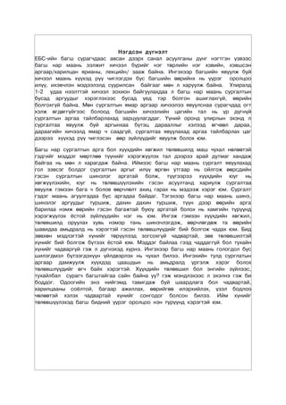 Нэгдсэн дүгнэлт
ЕБС-ийн багш сурагчдаас авсан дээрх санал асуулганы дүнг нэгтгэн үзвээс
багш нар маань ээлжит хичээл бүрийг нэг төрлийн нэг хэвийн, хэвшсэн
аргаар/харилцан ярианы, лекцийн/ зааж байна. Ингэхээр багшийн явуулж буй
хичээл маань хүүхэд рүү чиглэгдэх бус багшийн өөрийнх нь үүрэг оролцоо
илүү, ихэвчлэн мэдээлэлд суурилсан байгааг мөн л харуулж байна. Улиралд
1-2 удаа нээлттэй хичээл зохион байгуулахдаа л багш нар маань сургалтын
бусад аргуудыг хэрэглэхээс бусад үед тэр болгон ашиглахгүй, өөрийн
болгохгүй байна. Мөн сургалтын ямар аргаар хичээлээ явуулснаа сурагчдад огт
хэлж өгдөггүйгээс болоод багшийн хичээлийн цагийн тал нь үр дүгнүй
сургалтын аргаа тайлбарлахад зарцуулагддаг. Үүний оронд улирлын эхэнд л
сургалтаа явуулж буй аргынхаа бүтэц дарааллыг хэлээд өгчвөл дараа,
дараагийн хичээлд ямар ч саадгүй, сургалтаа явуулахад аргаа тайлбарлах цаг
дээрээ хүүхэд рүү чиглэсэн өөр зүйлүүдийг явуулж болох юм.

Багш нар сургалтын арга бол хүүхдийн хөгжил төлөвшилд маш чухал нөлөөтэй
гэдгийг мэддэг мөртлөө түүнийг хэрэгжүүлэх тал дээрээ арай дутмаг хандаж
байгаа нь мөн л харагдаж байна. Иймээс багш нар маань сургалт явуулахад
гол зэвсэг болдог сургалтын аргыг илүү өргөн утгаар нь ойлгож өөрсдийн
гэсэн сургалтын шинэлэг аргатай болж, түүгээрээ хүүхдийн юуг нь
хөгжүүлэхийн, юуг нь төлөвшүүлэхийн гэсэн асуултанд хариулж сургалтаа
явуулж гэмээн бага ч болов өөрчлөлт ахиц гарах нь мэдээж хэрэг юм. Сургалт
гэдэг маань агуулгадаа бус аргадаа байдаг. Тэгэхээр багш нар маань шинэ,
шинэлэг аргуудыг туршиж, дахин дахин туршиж, түүн дээр өөрийн арга
барилаа нэмж өөрийн гэсэн багажтай буюу аргатай болох нь хамгийн түрүүнд
хэрэгжүүлэх ёстой зүйлүүдийн нэг нь юм. Ингэж гэмээн хүүхдийн хөгжил,
төлөвшилд оруулах хувь нэмэр тань шинэчлэгдэж, өөрчлөгдөж та өөрийн
шавидаа амьдралд нь хэрэгтэй гэсэн төлөвшлүүдийг бий болгож чадах юм. Бид
зөвхөн мэдлэгтэй хүнийг төрүүлээд зогсохгүй чадвартай, зөв төлөвшилтэй
хүнийг бий болгож бүтээх ёстой юм. Мэддэг байлаа гээд чаддаггүй бол тухайн
хүнийг чадваргүй гэж л дүгнэхэд хүрнэ. Ингэхээр багш нар маань гологдол бус
шилэгдмэл бүтээгдэхүүн үйлдвэрлэх нь чухал билээ. Ингэхийн тулд сурглатын
аргаар дамжуулж хүүхдэд цаашдын нь амьдралд үргэлж хэрэг болох
төлөвшлүүдийг өгч байх хэрэгтэй. Хүүхдийн төлөвшил бол энгийн зүйлээс,
тухайлбал сурагч багштайгаа сайн байна уу? гэж мэндлэхээс л эхэлнэ гэж би
боддог. Одоогийн энэ нийгэмд тавигдаж буй шаардлага бол чадвартай,
харилцааны соёлтой, багаар ажиллах, өөрийгөө илэрхийлэх, үзэл бодлоо
чөлөөтэй хэлэх чадвартай хүнийг сонгодог болсон билээ. Ийм хүнийг
төлөвшүүлэхэд багш бидний үүрэг оролцоо нэн түрүүнд хýрэгтэй юм.
 