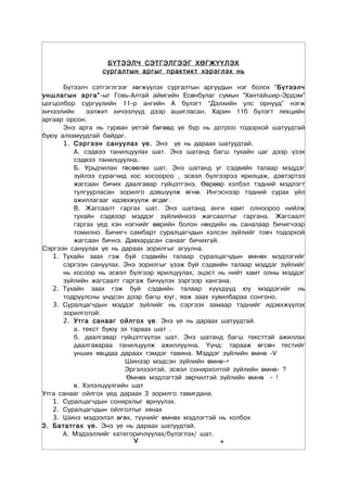 Á¯ÒÝÝË× ÑÝÒÃÝËÃÝÝÃ ÕªÃÆ¯¯ËÝÕ
                 ñóðãàëòûí àðãûã ïðàêòèêò õýðýãëýõ íü

      Á¿òýýë÷ ñýòãýãëãýýã õºãæ¿¿ëýõ ñóðãàëòûí àðãóóäûí íýã áîëîõ “Á¿òýýë÷
óíøëàãûí àðãà” -ûã Ãîâü-Àëòàé àéìãèéí Åñºíáóëàã ñóìûí “Õàíòàéøèð-Ýðäýì”
öîãöîëáîð ñóðãóóëèéí 11-ð àíãèéí À á¿ëýãò “Äýëõèéí óëñ îðíóóä” íýãæ
õè÷ýýëèéí    ýýëæèò õè÷ýýë¿¿ä äýýð àøèãëàñàí. Õàðèí 11á á¿ëýãò ëåêöèéí
àðãààð îðñîí.
      Ýíý àðãà íü ãóðâàí ¿åòýé áºãººä ¿å á¿ð íü äîòðîî òîäîðõîé øàòóóäòàé
áóþó àëõàìóóäòàé áàéäàã.
      1. Ñýðãýýí ñàíóóëàõ ¿å. Ýíý ¿å íü äàðààõ øàòóóäòàé.
         À. ñýäâýý òàíèëöóóëàõ øàò. Ýíý øàòàíä áàãø òóõàéí öàã äýýð ¿çýõ
         ñýäâýý òàíèëöóóëíà.
         Á. Óðüä÷èëàí òºñººëºõ øàò. Ýíý øàòàíä óã ñýäâèéí òàëààð ìýääýã
         ç¿éëýý ñóðàã÷èä õîñ õîñîîðîî , ýñâýë á¿ëãýýðýý ÿðèëöàæ, äýâòýðòýý
         æàãñààí áè÷èõ äààëãàâàð ã¿éöýòãýíý. ªºðººð õýëáýë òýäíèé ìýäëýãò
         òóëãóóðëàñàí çîðèëãî äýâø¿¿ëæ ºãíº. Èíãýñíýýð òýäíèé ñóðàõ ¿éë
         àæèëëàãààã èäýâõæ¿¿ëæ ºãäºã.
         Â. Æàãñààëò ãàðãàõ øàò. Ýíý øàòàíä àíãè õàìò îëíîîðîî íèéëæ
         òóõàéí ñýäâýýð ìýääýã ç¿éëèéíõýý æàãñààëòûã ãàðãàíà. Æàãñààëò
         ãàðãàõ ¿åä õýí íýãíèéã ººðèéí áîëîí íºõäèéí íü ñàíàëààð áè÷èã÷ýýð
         òîìèëíî. Áè÷èã÷ ñàìáàðò ñóðàëöàã÷äûí õýëñýí ç¿éëèéã òîâ÷ òîäîðõîé
         æàãñààí áè÷íý. Äàâõàðäñàí ñàíààã áè÷èõã¿é.
Ñýðãýýí ñàíóóëàõ ¿å íü äàðààõ çîðèëãûã àãóóëíà.
   1. Òóõàéí çààõ ãýæ áóé ñýäâèéí òàëààð ñóðàëöàã÷äûí ºìíºõ ìýäëýãèéã
      ñýðãýýí ñàíóóëàõ. Ýíý çîðèëãûã ¿çýæ áóé ñýäâèéí òàëààð ìýääýã ç¿éëèéã
      íü õîñîîð íü ýñâýë á¿ëãýýð ÿðèëöóóëàõ, ýöýñò íü íèéò õàìò îëíû ìýääýã
      ç¿éëèéí æàãñààëò ãàðãàæ áè÷¿¿ëýõ çýðãýýð õàíãàíà.
   2. Òóõàéí çààõ ãýæ áóé ñýäâèéí òàëààð õ¿¿õä¿¿ä þó ìýääýãèéã íü
      òîäðóóëñíû ¿íäñýí äýýð áàãø þóã, ÿàæ çààõ õóâèëáàðàà ñîíãîíî.
   3. Ñóðàëöàã÷äûí ìýääýã ç¿éëèéã íü ñýðãýýõ çàìààð òýäíèéã èäýâõæ¿¿ëýõ
      çîðèëãîòîé.
      2. Óòãà ñàíààã îéëãîõ ¿å . Ýíý ¿å íü äàðààõ øàòóóäòàé.
         à. òåêñò áóþó ýõ òàðààõ øàò .
         á. äààëãàâàð ã¿éöýòã¿¿ëýõ øàò. Ýíý øàòàíä áàãø òåêñòòýé àæèëëàõ
         äààëãàâàðàà òàíèëöóóëæ àæèëëóóëíà. ¯¿íä: òàðààæ ºãñºí òåñòèéã
         óíøèõ ÿâöäàà äàðààõ òýìäýã òàâèíà. Ìýääýã ç¿éëèéí ºìíº -V
                        Øèíýýð ìýäñýí ç¿éëèéí ºìíº-+
                        Ýðãýëçýýòýé, ýñâýë ñîíèðõîëòîé ç¿éëèéí ºìíº- ?
                         ªìíºõ ìýäëýãòýé çºð÷èëòýé ç¿éëèéí ºìíº - !
         â. Õýëýëö¿¿ëãèéí øàò
Óòãà ñàíààã îéëãîõ ¿åä äàðààõ 3 çîðèëãî òàâèãäàíà.
   1. Ñóðàëöàã÷äûí ñîíèðõëûã ºðí¿¿ëýõ.
   2. Ñóðàëöàã÷äûí îéëãîëòûã õÿíàõ
   3. Øèíý ìýäýýëýë ºãºõ, ò¿¿íèéã ºìíºõ ìýäëýãòýé íü õîëáîõ
3. Áàòàòãàõ ¿å. Ýíý ¿å íü äàðààõ øàòóóäòàé.
      À. Ìýäýýëëèéã êàòåãîðè÷ëóóëàõ/á¿ëýãëýõ/ øàò.
                           V                        +
 