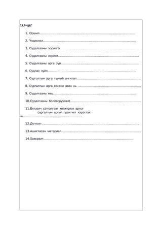 ÃÀÐ×ÈÃ

   1. Îðøèë……………………………………………………………………………………

   2. ¯íäýñëýë…………………………………………………………………………………

   3. Ñóäàëãààíû çîðèëãî……………………………………………………………………..

   4. Ñóäàëãààíû çîðèëò………………………………………………………………………

   5. Ñóäàëãààíû àðãà ç¿é……………………………………………………………………

   6. Ñóäëàõ ç¿éë……………………………………………………………………………..

   7. Ñóðãàëòûí àðãà ò¿¿íèé àíãèëàë………………………………………………………..

   8. Ñóðãàëòûí àðãà ñîíãîí àâàõ íü ………………………………………………………

   9. Ñóäàëãààíû ÿâö………………………………………………………………………..

   10.Ñóäàëãààíû áîëîâñðóóëàëò……………………………………………………………..

   11.Á¿òýýë÷ ñýòãýëãýýã õºãæ¿¿ëýõ àðãûã
           ñóðãàëòûí àðãûã ïðàêòèêò õýðýãëýõ
íü…………………………………………………..

   12.Ä¿ãíýëò……………………………………………………………………………………..

   13.Àøèãëàñàí ìàòåðèàë……………………………………………………………………..

   14.Õàâñðàëò………………………………………………………………………………
 