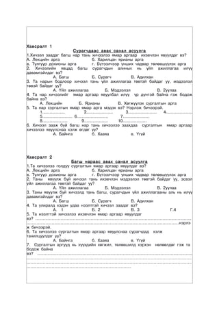 Õàâñðàëò 1
                                Сурагчдаас авах санал асуулга
1.Хичээл заадаг багш нар тань хичээлээ ямар аргаар ихэвчлэн явуулдаг вэ?
А. Лекцийн арга                               б. Харилцан ярианы арга
в. Тулгуур дохионы арга                       г. Бүтээлчээр унших чадвар төлөвшүүлэх арга
2. Хичээлийн явцад багш сурагчдын алиных нь үйл ажиллагаа илүү
давамгайлдаг вэ?
                 А. Багш                      Б. Сурагч                 В. Адилхан
3. Та нарын бодлоор хичээл тань үйл ажиллагаа төвтэй байдаг уу, мэдээлэл
төвэй байдаг уу?
                 А. Үйл ажиллагаа                       Б. Мэдээлэл                         В. 2уулаа
4. Та нар хичээлийг ямар аргаар явуулбал илүү үр дүнтэй байна гэж бодож
байна вэ?
       А. Лекцийн                   Б. Ярианы                  В. Хөгжүүлэх сургалтын арга
5. Та нар сургалтын ямар ямар арга мэдэх вэ? Нэрлэж бичээрэй.
       1..................              2.....................     3.......................    4.....................
       5........................ 6.........................     7.....................
       8....................          9...................     10...................
6. Хичээл зааж буй багш нар тань хичээлээ заахдаа сургалтын ямар аргаар
хичээлээ явуулснаа хэлж өгдөг үү?
                 А. Байнга                    б. Хааяа                  в. Үгүй




Õàâñðàëò 2
                                   Багш нараас авах санал асуулга
1.Та хичээлээ голдуу сургалтын ямар аргаар явуулдаг вэ?
А. Лекцийн арга                                     б. Харилцан ярианы арга
в. Тулгуур дохионы арга                             г. Бүтээлчээр унших чадвар төлөвшүүлэх арга
2. Таны явуулж буй хичээл тань ихэвчлэн мэдээлэл төвтэй байдаг уу, эсвэл
үйл ажиллагаа төвтэй байдаг уу?
                     А. Үйл ажиллагаа                         Б. Мэдээлэл                               В. 2уулаа
3. Таны явуулж буй хичээлд тань багш, сурагчдын үйл ажиллагааны аль нь илүү
давамгайлдаг вэ?
                     А. Багш                        Б. Сурагч                      В. Адилхан
4. Та улиралд хэдэн удаа нээлттэй хичээл заадаг вэ?
                     А. 1                           Б. 2                           В. 3                           Г.4
5. Та нээлттэй хичээлээ ихэвчлэн ямар аргаар явуулдаг
вэ? ............................................................................................................................
.........................................................................................................................нэрлэ
ж бичээрэй.
6. Та хичээлээ сургалтын ямар аргаар явуулснаа сурагчдад хэлж
танилцуулдаг уу?
                     А. Байнга                      б. Хааяа                       в. Үгүй
7. Сургалтын аргууд нь хүүхдийн хөгжил, төлөвшилд хэрхэн нөлөөлдөг гэж та
бодож байна
вэ? ...........................................................................................................................
...................................................................................................................................
...................................................................................................................................
...................................................................................
 