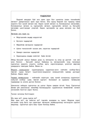 ҮНДЭСЛЭЛ

       Бидний амьдарч буй энэ эрин зуун бол шинжлэх ухаан технийкийн
хөгжил+ даяарчлалын эрин зуун билээ. Энэ зуунд бидний нэн түрүүнд тавих
зорилго бол хүний хөгжил юм. Харин хүний хөгжил нь боловсролын хөгжилөөс,
боловсролын хөгжил нь сургуулийн хөгжил, сургуулийн хөгжил нь багшийн
хөгжлөөс шалтгаалдаг учиртай. Харин эдгээрийн үр дүнд хөгжсөн хүн бий
болно.

Хөгжсөн хүн гэдэг нь:

   •   Мэргэжлийн өндөр мэдлэгтэй

   •   Бүтээлч чадвартай

   •   Өөрийгөө хөгжүүлэх чадвартай

   •   Шинэ технологийг хүлээн авч, хэрэглэх чадвартай

   •   Хамарч ажиллах чадвартай

   •   Харилцааны өндөр соёлтой   байх ёстой.

Иймд багшийг ажлын байран дээр нь хөгжүүлэх нь илүү үр дүнтэй гэж авч
үзэх болсон . Багшийг ажлын байранд нь хөгжүүлэхийн тулд танхимын
сургалтын зорилго, агуулга, хэлбэр, арга, хэрэглэгдэхүүн, үнэлгээг өөрчлөх
шаардлага тавигдаж байна. Өмнө нь

Мэдлэг эзэмшүүлэх- судлагдахуунд суурилсан-анги нийтийн хэлбэр-багш
төвтэй- сурах бичигт түшиглэсэн-мэдээлэл эзэмшилтийн хувиар дүгнэдэг
байсан. Харин одоо

Чадвар төлөвшүүлэх: - нийгмийн хэрэгцээ- хувь хүний сонирхолд суурилсан-
нийцтэй хэлбэр- шавь төвтэй сургалт- боломжит эх сурвалж- төлөвшсөн
чадвараар нь үнэлж дүгнэх болсон .

Шинэчлэл хийхдээ сургалтын үе шатыг бүрэн хамрах ёстой. Үүнд: Сургалтын
өмнөх үйл ажиллагаа- хөтөлбөр боловсруулах- судэвчилсэн төлөвлөгөө- ээлжит
хичээлийн бэлтгэл зэрэг болно.

Үүнээс хичээлд бэлтгэхдээ:

Юу заах вэ?- юунд сургах вэ?
Яаж заах вэ?- юу хийлгэх вэ? гэдгийн анхаарах нь чухал. Мэдээж хэрэг
ингэхийн тулд багш хүн сурагчдыг хөгжүүлж төлөвшүүлэхэд чиглэгдсэн сургалт
явуулхад сургалтын арга маш чухал болоод байна.
 