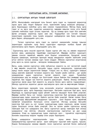 СУРГАЛТЫН АРГА, ТҮҮНИЙ АНГИЛАЛ

1.1.   СУРГАЛТЫН АРГЫН ТУХАЙ ОЙЛГОЛТ

АРГА: Философийн нэвтэрхий толь бичигт арга гэдэг нь тодорхой зориолгод
хүрэх арга зам, бодит байдлыг онол, практикийн хувьд эзэмших үйлдлүүд ,
арга барилуудын нийлбэр цогц мөн хэмээн тодорхойлжээ. Метод буюу арга
гэдэг үг нь арга зам, судалгаа шинжилгээ, мөрдөж мөшгөх гэсэн утга бүхий
грекийн methodos гэдэг үгнээс гаралтай. Ер нь аливаа арга гэдэг бол хамгийн
өргөн утгаараа зорилгод хүрэх зам юм. Тодруулбал хэн нэгний тавьсан
зорилгодоо хүрэхийн тулд тухайн асуудлыг шийдвэрлэх зам буюу ашигладаг
арга барил, үйлдлүүдийн цогц юм.

      Тэгвэл сургалтын арга гэдэг нь сургалт хүмүүжлийн талаар тавьсан
зорилгодоо хүрэхийн тулд багш сурагчдын харилцан холбоо бүхий үйл
ажиллагааны арга барил, үйлдлүүдийн цогц юм.

 Сургалтанд арга онцгой үүрэгтэй. Сурах сургах үйл явц нь зөвхөн мэдээлэл
хүлээн авах, дамжуулах төдийгөөр хэрэгждэггүй. Өөрөөр хэлбэл суралцагч
зөвхөн сонсох төдийгүй, өөрийн үзэл бодлыг илэрхийлэж, бусадтай санал
бодлоо хуваалцах, хаоилцан ярилцах явцад амьдралын нарийн зүйлсийн учир
утгыг ойлгон тунгаах замаар сурч танин мэддэг. Иймээс сургалтын агуулгаасаа
илүү арга нь хүнээ сургаж , хөгжүүлж төлөвшүүлдэг байна.

Багш, шавь хэмээх сургалтын хоёр субъектын зорилго нь нэг чиглэлтэй хэдий
ч өөр өөрийн онцлогтой. Багшийн хувьд сурган хүмүүжүүлэх, суралцагчийн
хувьд танин мэдэх зорилготой байдаг. Гэхдээ энэ нь багш, суралцагч хоёрын
хувьд хамгийн ерөнхий түгээмэл зорилго юм. Тухайн үеийн нийгэм , цаг үеийн
шаардлагаас үүдэн сургалтын тусгай зорилго гарч ирдэг. Тухайлбал
социализмын үед их мэддэг хүн бэлтгэхийг зорьж байсан бол өнөөдөр мэддэг
төдийгүй, бас чаддаг хүн бэлтгэх зорилго дэвшигдэж байна. Энэхүү нийгмээс
сургалтын өмнө авьж буй зорилго нь агуулга болон арга зүйгээ тодорхойлдог.
Ийнхүү сургалтын зорилгыг дагаж хэргэжүүлэх арга зам нь өөрчлөгдөж байдаг.

Багш зорилгодоо хүрэхийн тулд хичээлийн агуулгыг хэрэгжүүлэхдээ сурган
хүмүүжүүлэх арга, арга барилууд хэрэглэдэг. Багшийн хэрэглэж буй арга, арга
барилууд нь суралцагчдаар сурах үйлийг хийлгэх хөшүүрэг болж байх учиртай.
Өөрөөр хэлбэл багш нэг талаас сургалтанд хэрэглэж буй аргаараа дамжуулж
суралцагчдад сурах хэрэгцээг байнга үүсгэж байх учиртай. Нөгөө талаас багш
суралцагчдад өөрсдийнхөө амьдралын туршлага , үзэл бодлоо ярих, өөрийгөө
чөлөөтэй илэрхийлэх бололцоо олгох хэрэгтэй. Ингээд үзэхээр багшийн
хэрэглэж буй арга нь нэг талаас суралцагчдад сурах хэрэгцээ, нөгөө талаас
сурах бололцоо олгож байх учиртай. Энэ нь орчин үеийн сургалтын аргад
тавигдаж буй гол шаардлага юм. Багш сургалтын аргад тавигдаж буй энэхүү
шаардлагыг хэр ойлгож, ойшоож хэргжүүлснээр сургалтын үр дүн шууд
хамаарна. Учир нь суралцагчид сурах хэрэгцээ үүсч , түүнийгээ хэрэгжүүлэх
болоìж олдсоноор мэдлэг чадвар олох үндэс бүрэлдэнэ.

Дээрх шаардлагыг хэрэгжүүлэхийн тулд          юуны өмнө багш сурган
хүмүүжүүлэгчид сургалтын аргын эрэл хайгуулыг тууштай хийх судлах, турших,
бодож боловсруулах замаар өөрийн гэсэн сургалтын аргатай болох зайлшгүй
 