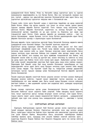 шаардлагатай болж байна. Учир нь багшийн хувьд сургалтын арга нь сурган
хүмүүжүүлэх хөдөлмөрийнх нь гол багаж билээ. Эмч хүн чагнуургүй, мужаан хүн
алх, сүхгүй , дархан хүн дөшгүйгээр ажиллах боломжгүйтэй мөн адил багш хүн
сургалтын аргагүйгээр сургалтыг явуулах мөн л боломжгүй юм.

Гэхдээ сайн гэсэн арга бүхнийг шууд л хэрэглээд төдийлөн үр дүнд хүрэхгүй
байж болно. Иймд тэр аргаа судалж, сул талыг нь ялган таниж, дахин дахин
турших замаар өөрийн болгох хэрэгтэй. Тэгж гэмээн танд хүссэнээр чинь
үйлчлэх болно. Өөрийн болгоогүй, зорилгоос нь эхлээд бүтцийг нь бүрэн
эзэмшээгүй аргаас төдийлөн их үр дүн хүлээх нь борооны үүл харж хур
горьдохтой адил билээ. Сайн дархан өөрийн ур ухаанаар хийсэн , гарт нь
орсон багажаараа хараа булааж, сэтгэл татах бүтээл дархалдагийн адил багш
өөрийн болгосон аргаар л зорисондоо хүрэх боломжтой.

Багшид өөрийн гэсэн сургалтын аргатай буюу багажтай болоход хөрөнгө мөнгө
шаардахгүй олон боломж байдаг. Тэр бүхнийг ашиглах хэрэгтэй.
Сургалтын аргад суралцах хамгийн энгийн агаад сайн аргын нэг бол хамт
ажилладаг нөхдөөсөө сурах юм. Үүний тулд зөвхөн сурах зорилгоор бусдын
хичээлд сууж анализ хийх нь чухал. Бусдын ялангуяа ижил мэргэжлийн багш
нарын хичээлд сууж ажиглаж байхад энэ сэдвийг ийм аргаар завал илүү үр
дүнтэй юм байна, энэ сэдэвд энэ арга ерөөсөө тохиромжгүй юм байна, энэ
үйлдлийг эхэлж хийх нь илүү үр дүнтэй юм, эсвэл төгсгөлд нь хийлгэх нь илүү
үр дүнд хүрэх юм байна гэсэн олон санаа орж ирдэг. Зүйрлэвэл шатар тоглож
буй хоёр хүнийг хөндлөнгөөс ажиглаж буй гурав дахь хүнд олон сайхан нүүдэл,
барилдаж буй бөхийг үзэж буй хүнд мэхийн боломжит хувилбарууд ил тод
харагддагийн нэгэн адил багш хүнд бусдын хичээлд сууж анализ хийх явцад
олон санаа төрдөг. Тэр бүхнийг тухай бүр нь тэмдэглэж улмаар дараагийн
хичээлдээ тусган турших замаар улам боловсронгуй болгож өөрийн аргатай
болох боломжтой.

Үүний зэрэгцээ өөрийн нээлттэй болон үзүүлэх хичээл тогтмол зохион байгуулж
бусдаар анализ хийлгэн, тэдний санал зөвөлгөөг тусган ажиллах нь аргаа
чамбайруулах нэг зам мөнөөс мөн. Багш хүний хувьд бусдаас сонсох сайшаал
магтаал сайхан ч, зөв шүүмжийг хүлээн авч алдаагаа засч, шавьдаа хүндлэгдэх
нь түүнээс ч сайхан.

Нөгөө талаар сургалтын аргаа улам боловсронгуй болгож сайжруулах нь
багшийн байнгын хүсэл зорилго байх учиртай. Тийм нөхцөлд хүсэл зорилго
тань таныг сургалтын аргын талаар өгүүлдэг сонин сэтгүүл, ном сурах бичиг,
гарын авалга зэрэг шинэ мэдээ мэдээлэлтэй байнга уулзуулж , шаардлагатай
зүйлийг эрж сурч олж үзэхэд тань шаардлагатай цагаар ч , мөнгөөр ч туслах
болно.

                   1.2.   СУРГАЛТЫН АРГЫН АНГИЛАЛ

   Сургууль байгуулагдаж сургалт бий болсон цагаас эхлэн сургалтын аргын
тухай асуудал яригдах болжээ. Сургалтын хөгжлийн эхэн үед хичээл дээрх
багш, сурагчдын гүйцэтгэж байгаа олон төрлийн үйл ажиллагааг сургалтын арга
гэж үзэж байсан байна. Жишээлбэл багш хичээлийг тайлбарлаж байвал
тайлбар ярианы арга, хүүхдүүд ном уншиж байвал номтой ажиллах арга ,
сурагчид бодлого бодож байсан бол бодлого бодуулах арга гэх мэтэр ойлгож
байсан ажээ.
 