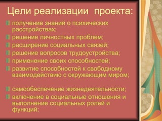 Цели реализации  проекта: получение знаний о психических расстройствах; решение личностных проблем; расширение социальных связей; решение вопросов трудоустройства; применение своих способностей; развитие способностей к свободному взаимодействию с окружающим миром;  самообеспечение жизнедеятельности; включение в социальные отношения и выполнение социальных ролей и функций; 