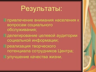 Результаты: привлечение внимания населения к вопросам социального обслуживания; делегирование целевой аудитории социальной информации; реализация творческого потенциала сотрудников Центра; улучшение качества жизни. 