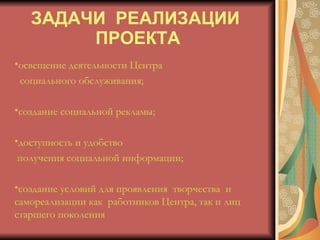 ЗАДАЧИ  РЕАЛИЗАЦИИ  ПРОЕКТА освещение деятельности Центра  социального обслуживания;  создание социальной рекламы; доступность и удобство  получения социальной информации; создание условий для проявления  творчества  и  самореализации как  работников Центра, так и лиц  старшего поколения 