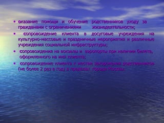 о казание помощи и обучение родственников уходу за  гражданами с ограничениями  жизнедеятельности; с опровождение клиента в досуговые учреждения на культурно-массовые и праздничные мероприятия и различные учреждения социальной инфраструктуры; с опровождения на вокзалы и  аэропорты при наличии билета,  оформленного на имя клиента; с опровождение клиента к местам захоронения родственников (не более 2 раз в год) в пределах  города Москвы. 