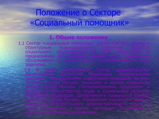 Положение о Секторе  «Социальный помощник» 1. Общие положения 1.1 Сектор «социальный помощник» (далее Сектор), является структурным подразделением отделения срочного социального обслуживания ГУ ЦСО «Рязанский» и предназначен для оказания разовых услуг социального обслуживания в соответствии с возложенными на него задачами.  1.2 В своей деятельности Сектор руководствуется Конституцией Российской Федерации, Федеральными законами,  Федеральными нормативно-правовыми актами. Уставом города Москвы, законами и иными правовыми актами города Москвы. Постановлениями, приказами  и указаниями Министерства труда и социального развития Российской Федерации, Департамента социальной защиты населения города Москвы, Управления социальной защиты населения Юго-Восточного административного округа, а также Положением о Центре, настоящим Положением и другими локальными документами. 