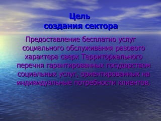 Цель  создания сектора Предоставление бесплатно услуг социального обслуживания разового характера сверх Территориального перечня гарантированных государством социальных услуг, ориентированных на индивидуальные потребности клиентов. 