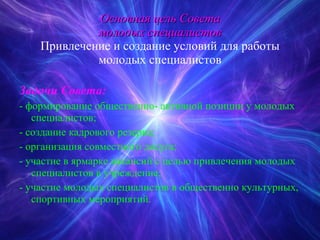 Основная цель Совета молодых специалистов Привлечение и создание условий для работы молодых специалистов Задачи Совета: - формирование общественно- активной позиции у молодых специалистов; - создание кадрового резерва; - организация совместного досуга; - участие в ярмарке вакансий с целью привлечения молодых специалистов в учреждение; - участие молодых специалистов в общественно культурных, спортивных мероприятий. 
