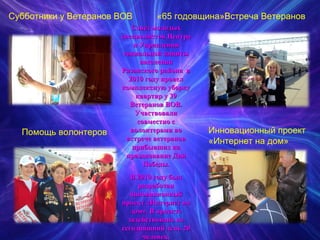 Субботники у Ветеранов ВОВ   «65 годовщина»Встреча Ветеранов Помощь волонтеров Инновационный проект  «Интернет на дом» Совет молодых специалистов Центра и Управления социальной защиты населения Рязанского района  в 2010 году провел комплексную уборку квартир у 39 Ветеранов ВОВ. Участвовали совместно с волонтерами во встрече ветеранов прибывших на празднование Дня Победы. В 2010 году был разработан инновационный проект «Интернет на дом». В проекте задействовано на сегодняшний день 20 человек. 