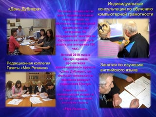 «День Дублера» Индивидуальные консультации по обучению компьютерной грамотности Редакционная коллегия Газеты «Моя Рязанка» Занятия по изучению английского языка Молодые специалисты ведут индивидуальные консультации по обучению компьютерной грамотности для ветеранов (58 чел),проводят занятия по изучению английского языка для ветеранов (86 чел). Весной 2010 года в Центре прошла презентация инновационного проекта «День Дублера», где молодые специалисты заменяли аппарат управления Центра. Совет молодых специалистов входит в состав редакционной коллегии газеты  «Моя Рязанка». 