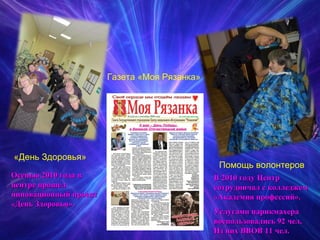 «День Здоровья» Газета «Моя Рязанка» Помощь волонтеров Осенью 2010 года в центре прошел инновационный проект «День Здоровья». В 2010 году Центр сотрудничал с колледжем «Академия профессий». Услугами парикмахера воспользовались 92 чел. Из них ВВОВ 11 чел.  