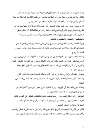 ‫وكان الشهيد محمد البوعزيزي الصاعق الذي فجر الهبة الجماهيرية التي قضت على‬
 ‫دكتاتورية الخوف في رمشة عين وفر الطاغية مذعورا في ظلمة الليل وترك البلد عرضة‬
                  ‫للخطر وللنهب والسلب والعصابات وكأنه أراد النتقام من شعب تونس.‬
  ‫إنه لم يصدق يوما واحدا طيلة حكمه البغيض بأنه رئيس بلد عريقة وتاريخها ضارب في‬
     ‫القدم والحضارة وهو الذي لم يستطع التفوه بكلمة واحدة مرتجلة طيلة ٣٢ سنة ويحتقر‬
        ‫المثقفين والمبدعين ويبجل ذوي العاهات الفكرية ويقدس أصحاب النفوس المريضة‬
                                             ‫والمنبطحين والدجالين والمفلسين والناعقين.‬
    ‫وترك لعائلته وحاشيته العنان لتنهب وتسرق وتأتي على الخضر واليابس فتنمو الديدان‬
   ‫لتعيث في الرض فسادا فعم البؤس والشقاء ظانين أن الشعب جسد ميت وتونس صحراء‬
                                                                       ‫قاحلة بال روح.‬
  ‫وهكذا اندلعت الثورة من مكانها الصيل في أرض ‘الهمامة‘ فتلقفها شباب تونس في شتى‬
‫الربوع وانطلق المارد من قمقمه ناشدا الحرية والنعتاق وتحدي امبراطورية الخوف والجبن‬
    ‫و‘البوليس‘ والمرتزقة والعسس. فلم تعد حيلة المصفقين والدجل والمنافقين تنفع وتوقف‬
                                                                      ‫صيرورة الثورة.‬
     ‫وبعد أن سقط البوعزيزي محترقا ولم يقبل القهر والظلم أصبحت صرخته نشيدا للثوار‬
    ‫واشتعلت الثورة متحدية القمع والرصاص وسالت الدماء وقودا ودافعا للمضي قدما حتى‬
                                                                                ‫النهاية.‬
    ‫وهكذا انتهى بالطاغية إلى الهروب وترك السفينة تغرق معبرا عن جبن ل مثيل له وهو‬
                                         ‫الجنرال الذي هرب من المعركة خائفا مهزوما.‬
  ‫الطاغية ورأس انظام اندحر بدون رجعة وبقيت أذنابه كالخفافيش تعشش في الخرب تنتظر‬
     ‫الفرصة لتعطل الثورة وتعيدها إلى الوراء بقوالبها الجامدة وآلياتها المحنطة وخطاباتها‬
                                                     ‫المهترئة، وهذا هو الخطر الحقيقي.‬
‫فكثير من الثورات أجهضت والتاريخ شاهد على ذلك ولهذا فإن ما بعد الثورة أخطر وأصعب‬
    ‫وأهم من انتصارها. فالمرحة القادمة جد هامة لتوجيه مسار الثورة الشبابية المجيدة نحو‬




                                                                                      ‫2‬
 