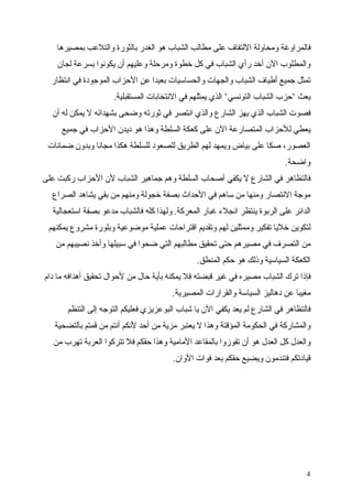 ‫فالمراوغة ومحاولة اللتفاف على مطالب الشباب هو الغدر بالثورة والتلعب بمصيرها‬
    ‫والمطلوب الن أخد رأي الشباب في كل خطوة ومرحلة وعليهم أن يكونوا بسرعة لجان‬
  ‫تمثل جميع أطياف الشباب والجهات والحساسيات بعيدا عن الحزاب الموجودة في انتظار‬
                     ‫يعث ‘حزب الشباب التونسي‘ الذي يمثلهم في النتخابات المستقبلية.‬
  ‫فصوت الشباب الذي يهز الشارع والذي انتصر في ثورته وضحى بشهدائه ل يمكن له أن‬
     ‫يعطي للحزاب المتصارعة الن على كعكة السلطة وهذا هو ديدن الحزاب في جميع‬
 ‫العصور، صكا على بياض ويمهد لهم الطريق للصعود للسلطة هكذا مجانا وبدون ضمانات‬
                                                                            ‫واضحة.‬
‫فالتظاهر في الشارع ل يكفي أصحاب السلطة وهم جماهير الشباب لن الحزاب ركبت على‬
  ‫موجة النتصار ومنها من ساهم في الحداث بصفة خجولة ومنهم من بقي يشاهد الصراع‬
  ‫الدائر على الربوة ينتظر انجلء غبار المعركة. ولهذا كله فالشباب مدعو بصفة استعجالية‬
 ‫لتكوين خليا تفكير وممثلين لهم وتقديم اقتراحات عملية موضوعية وبلورة مشروع يمكنهم‬
   ‫من التصرف في مصيرهم حتى تحقيق مطالبهم التي ضحوا في سبيلها وأخذ نصيبهم من‬
                                                ‫الكعكة السياسية وذلك هو حكم المنطق.‬
‫فإذا ترك الشباب مصيره في غير قبضته فل يمكنه بأية حال من لحوال تحقيق أهدافه ما دام‬
                                        ‫مغيبا عن دهاليز السياسة والقرارات المصيرية.‬
       ‫فالتظاهر في الشارع لم يعد يكفي الن يا شباب البوعزيزي فعليكم التوجه إلى التنظم‬
   ‫والمشاركة في الحكومة المؤقتة وهذا ل يعتبر مزية من أحد لنكم أنتم من قمتم بالتضحية‬
   ‫والعدل كل العدل هو أن تفوزوا بالمقاعد المامية وهذا حقكم فل تتركوا العربة تهرب من‬
                                        ‫قيادتكم فتندمون ويضيع حقكم بعد فوات الوان.‬




                                                                                  ‫4‬
 