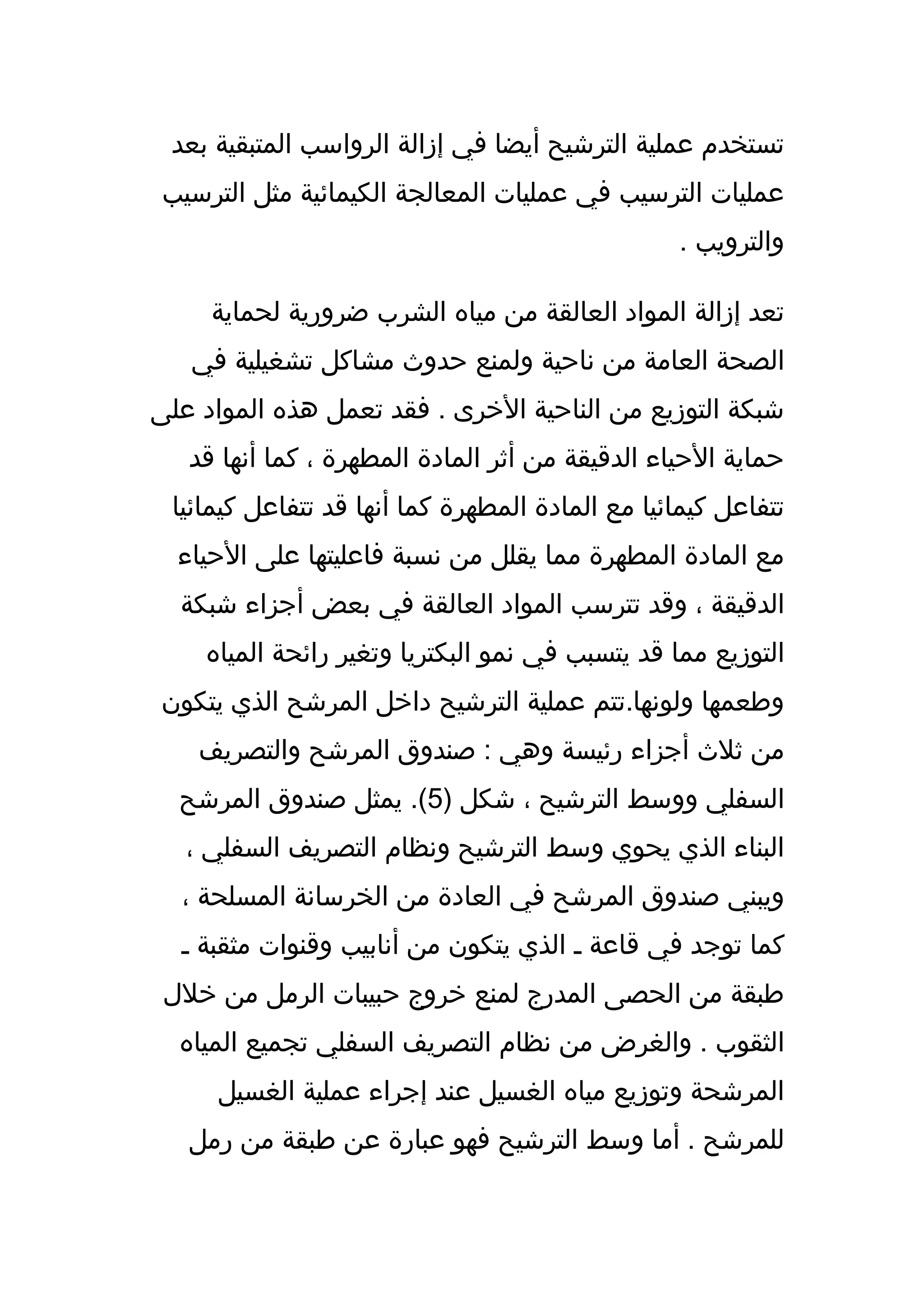 ‫تستخدم عملية الترشيح أيضا في إزالة الرواسب المتبقية بعد‬
 ‫عمليات الترسيب في عمليات المعالجة الكيمائية مثل الترسيب‬
                                                 ‫والترويب .‬

     ‫تعد إزالة المواد العالقة من مياه الشرب ضرورية لحماية‬
   ‫الصحة العامة من ناحية ولمنع حدوث مشاكل تشغيلية في‬
‫شبكة التوزيع من الناحية الخرى . فقد تعمل هذه المواد على‬
   ‫حماية الحياء الدقيقة من أثر المادة المطهرة ، كما أنها قد‬
 ‫تتفاعل كيمائيا مع المادة المطهرة كما أنها قد تتفاعل كيمائيا‬
  ‫مع المادة المطهرة مما يقلل من نسبة فاعليتها على الحياء‬
  ‫الدقيقة ، وقد تترسب المواد العالقة في بعض أجزاء شبكة‬
    ‫التوزيع مما قد يتسبب في نمو البكتريا وتغير رائحة المياه‬
‫وطعمها ولونها.تتم عملية الترشيح داخل المرشح الذي يتكون‬
    ‫من ثلث أجزاء رئيسة وهي : صندوق المرشح والتصريف‬
  ‫السفلي ووسط الترشيح ، شكل )5(. يمثل صندوق المرشح‬
   ‫البناء الذي يحوي وسط الترشيح ونظام التصريف السفلي ،‬
  ‫ويبني صندوق المرشح في العادة من الخرسانة المسلحة ،‬
  ‫كما توجد في قاعة ـ الذي يتكون من أنابيب وقنوات مثقبة ـ‬
 ‫طبقة من الحصى المدرج لمنع خروج حبيبات الرمل من خلل‬
  ‫الثقوب . والغرض من نظام التصريف السفلي تجميع المياه‬
     ‫المرشحة وتوزيع مياه الغسيل عند إجراء عملية الغسيل‬
   ‫للمرشح . أما وسط الترشيح فهو عبارة عن طبقة من رمل‬
 