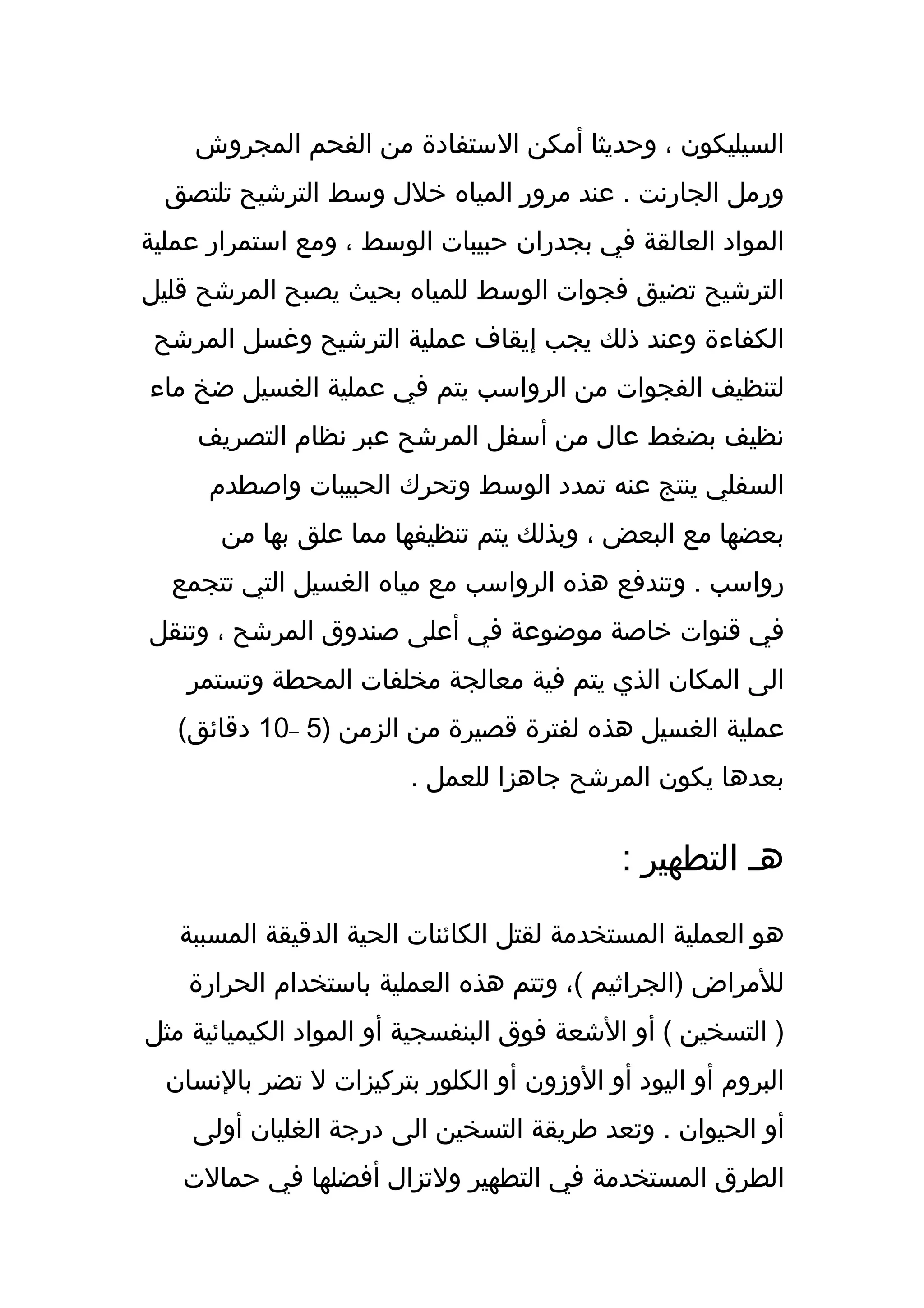 ‫السيليكون ، وحديثا أمكن الستفادة من الفحم المجروش‬
  ‫ورمل الجارنت . عند مرور المياه خلل وسط الترشيح تلتصق‬
‫المواد العالقة في بجدران حبيبات الوسط ، ومع استمرار عملية‬
‫الترشيح تضيق فجوات الوسط للمياه بحيث يصبح المرشح قليل‬
 ‫الكفاءة وعند ذلك يجب إيقاف عملية الترشيح وغسل المرشح‬
‫لتنظيف الفجوات من الرواسب يتم في عملية الغسيل ضخ ماء‬
     ‫نظيف بضغط عال من أسفل المرشح عبر نظام التصريف‬
      ‫السفلي ينتج عنه تمدد الوسط وتحرك الحبيبات واصطدم‬
       ‫بعضها مع البعض ، وبذلك يتم تنظيفها مما علق بها من‬
  ‫رواسب . وتندفع هذه الرواسب مع مياه الغسيل التي تتجمع‬
‫في قنوات خاصة موضوعة في أعلى صندوق المرشح ، وتنقل‬
    ‫الى المكان الذي يتم فية معالجة مخلفات المحطة وتستمر‬
   ‫عملية الغسيل هذه لفترة قصيرة من الزمن )5 –01 دقائق(‬
                        ‫بعدها يكون المرشح جاهزا للعمل .‬


                                            ‫هـ التطهير :‬
   ‫هو العملية المستخدمة لقتل الكائنات الحية الدقيقة المسببة‬
    ‫للمراض )الجراثيم (، وتتم هذه العملية باستخدام الحرارة‬
‫) التسخين ( أو الشعة فوق البنفسجية أو المواد الكيميائية مثل‬
  ‫البروم أو اليود أو الوزون أو الكلور بتركيزات ل تضر بالنسان‬
    ‫أو الحيوان . وتعد طريقة التسخين الى درجة الغليان أولى‬
   ‫الطرق المستخدمة في التطهير ولتزال أفضلها في حمالت‬
 