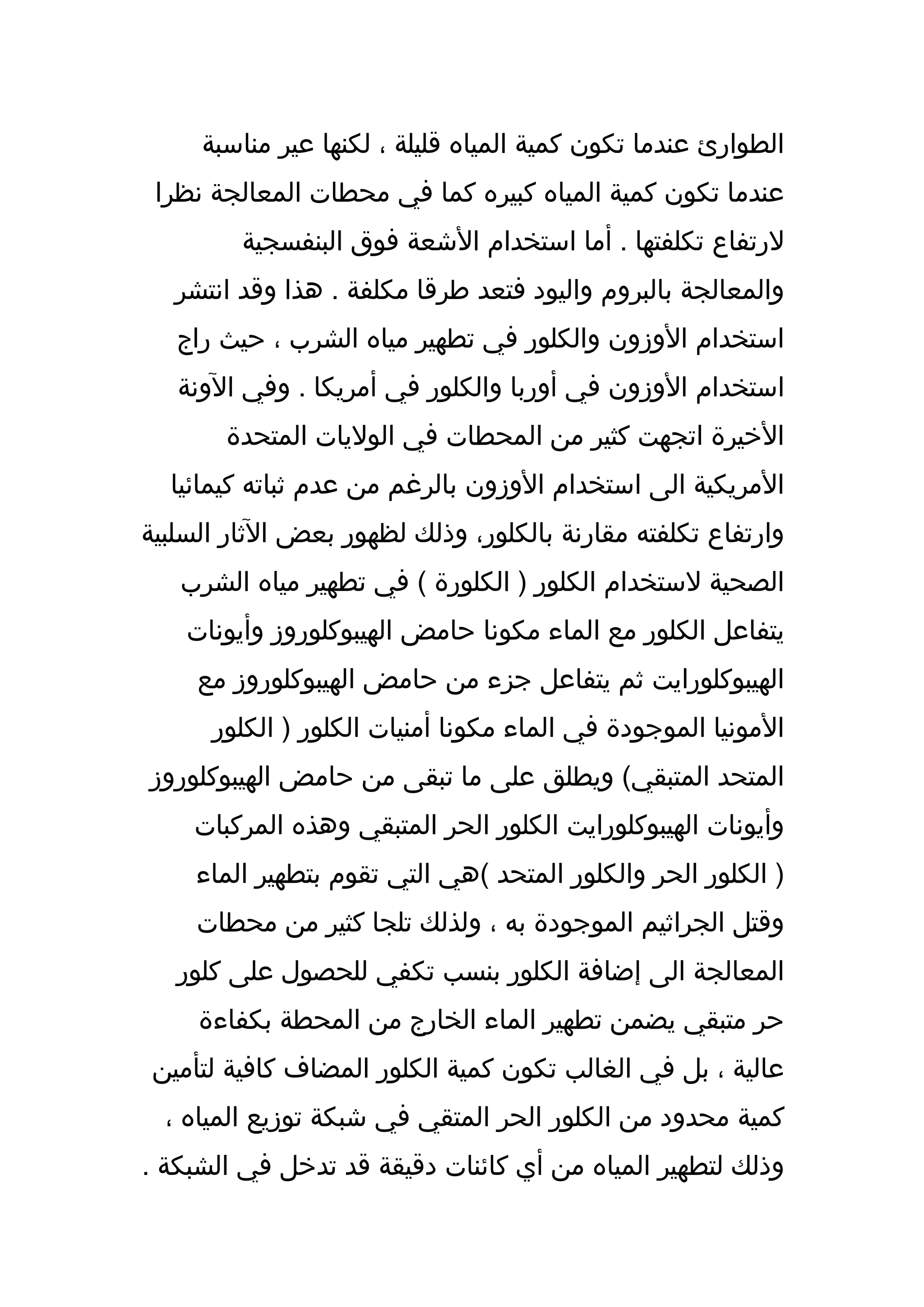 ‫الطوارئ عندما تكون كمية المياه قليلة ، لكنها عير مناسبة‬
 ‫عندما تكون كمية المياه كبيره كما في محطات المعالجة نظرا‬
         ‫لرتفاع تكلفتها . أما استخدام الشعة فوق البنفسجية‬
   ‫والمعالجة بالبروم واليود فتعد طرقا مكلفة . هذا وقد انتشر‬
   ‫استخدام الوزون والكلور في تطهير مياه الشرب ، حيث راج‬
   ‫استخدام الوزون في أوربا والكلور في أمريكا . وفي الونة‬
       ‫الخيرة اتجهت كثير من المحطات في الوليات المتحدة‬
  ‫المريكية الى استخدام الوزون بالرغم من عدم ثباته كيمائيا‬
‫وارتفاع تكلفته مقارنة بالكلور، وذلك لظهور بعض الثار السلبية‬
   ‫الصحية لستخدام الكلور ) الكلورة ( في تطهير مياه الشرب‬
    ‫يتفاعل الكلور مع الماء مكونا حامض الهيبوكلوروز وأيونات‬
     ‫الهيبوكلورايت ثم يتفاعل جزء من حامض الهيبوكلوروز مع‬
      ‫المونيا الموجودة في الماء مكونا أمنيات الكلور ) الكلور‬
‫المتحد المتبقي( ويطلق على ما تبقى من حامض الهيبوكلوروز‬
    ‫وأيونات الهيبوكلورايت الكلور الحر المتبقي وهذه المركبات‬
     ‫) الكلور الحر والكلور المتحد (هي التي تقوم بتطهير الماء‬
     ‫وقتل الجراثيم الموجودة به ، ولذلك تلجا كثير من محطات‬
   ‫المعالجة الى إضافة الكلور بنسب تكفي للحصول على كلور‬
     ‫حر متبقي يضمن تطهير الماء الخارج من المحطة بكفاءة‬
 ‫عالية ، بل في الغالب تكون كمية الكلور المضاف كافية لتأمين‬
  ‫كمية محدود من الكلور الحر المتقي في شبكة توزيع المياه ،‬
‫وذلك لتطهير المياه من أي كائنات دقيقة قد تدخل في الشبكة .‬
 