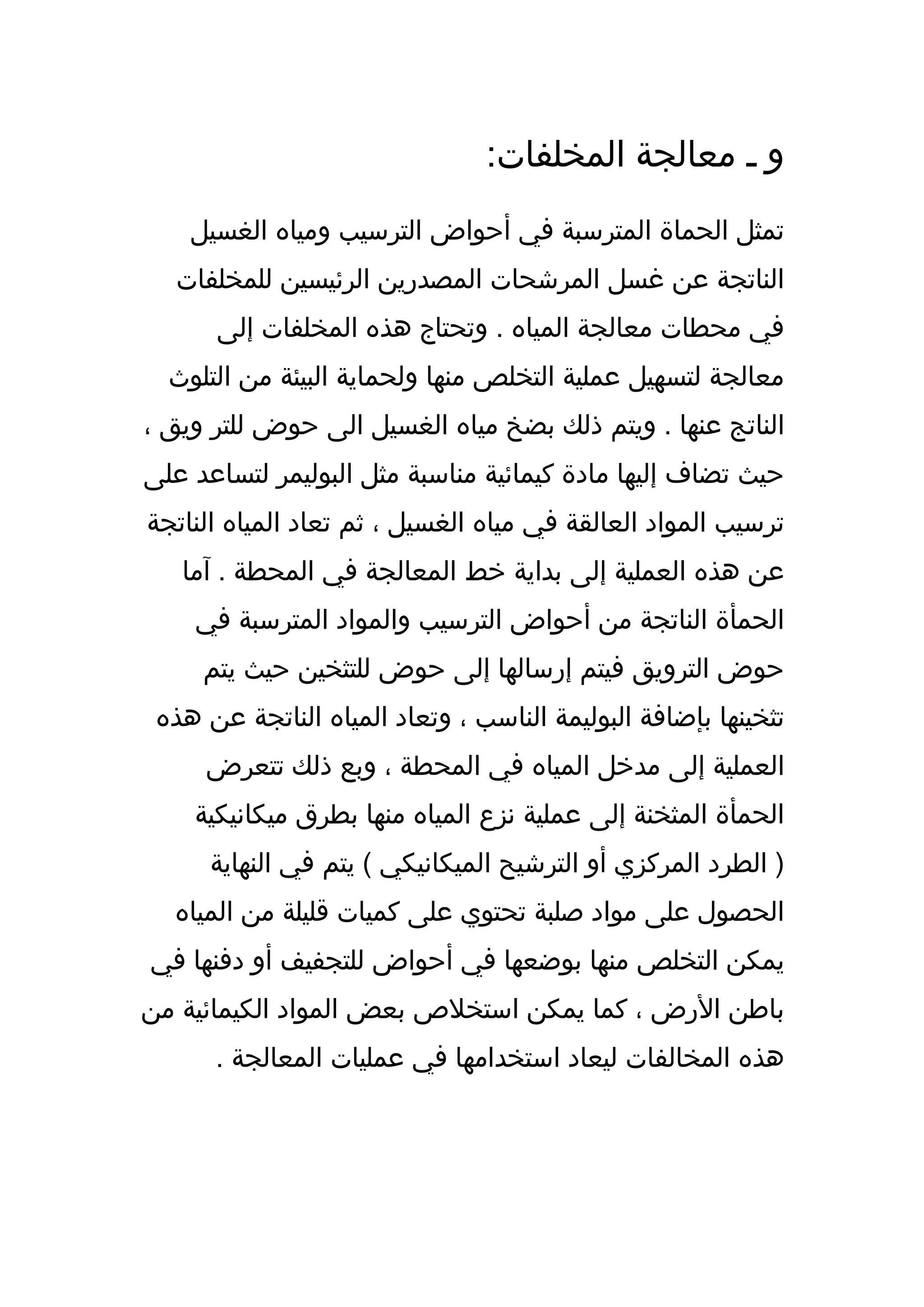 ‫و ـ معالجة المخلفات:‬
    ‫تمثل الحماة المترسبة في أحواض الترسيب ومياه الغسيل‬
  ‫الناتجة عن غسل المرشحات المصدرين الرئيسين للمخلفات‬
      ‫في محطات معالجة المياه . وتحتاج هذه المخلفات إلى‬
  ‫معالجة لتسهيل عملية التخلص منها ولحماية البيئة من التلوث‬
‫الناتج عنها . ويتم ذلك بضخ مياه الغسيل الى حوض للتر ويق ،‬
‫حيث تضاف إليها مادة كيمائية مناسبة مثل البوليمر لتساعد على‬
‫ترسيب المواد العالقة في مياه الغسيل ، ثم تعاد المياه الناتجة‬
   ‫عن هذه العملية إلى بداية خط المعالجة في المحطة . آما‬
    ‫الحمأة الناتجة من أحواض الترسيب والمواد المترسبة في‬
     ‫حوض الترويق فيتم إرسالها إلى حوض للتثخين حيث يتم‬
 ‫تثخينها بإضافة البوليمة الناسب ، وتعاد المياه الناتجة عن هذه‬
     ‫العملية إلى مدخل المياه في المحطة ، وبع ذلك تتعرض‬
    ‫الحمأة المثخنة إلى عملية نزع المياه منها بطرق ميكانيكية‬
      ‫) الطرد المركزي أو الترشيح الميكانيكي ( يتم في النهاية‬
  ‫الحصول على مواد صلبة تحتوي على كميات قليلة من المياه‬
‫يمكن التخلص منها بوضعها في أحواض للتجفيف أو دفنها في‬
‫باطن الرض ، كما يمكن استخلص بعض المواد الكيمائية من‬
      ‫هذه المخالفات ليعاد استخدامها في عمليات المعالجة .‬
 