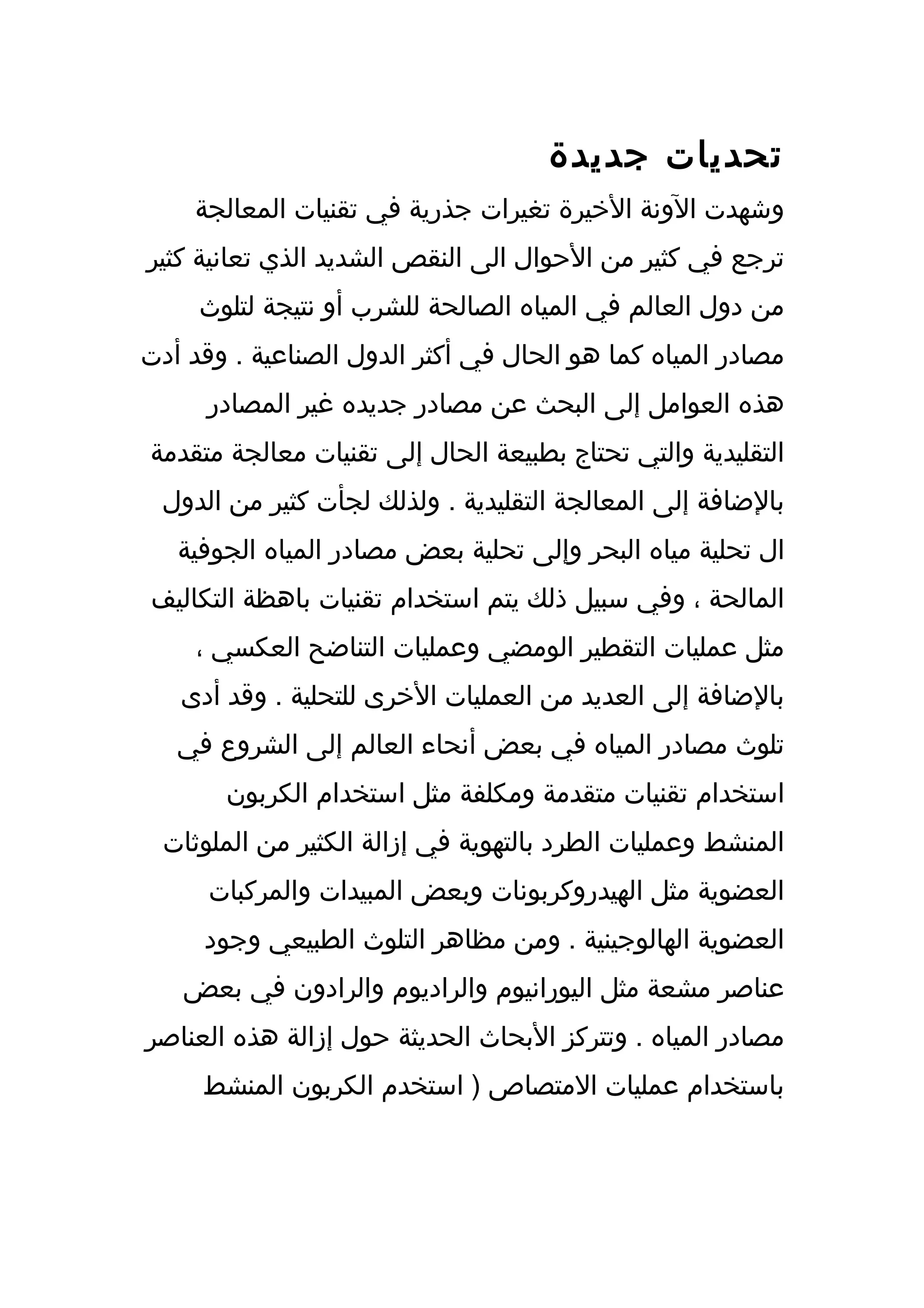 ‫تحديات جديدة‬
    ‫وشهدت الونة الخيرة تغيرات جذرية في تقنيات المعالجة‬
‫ترجع في كثير من الحوال الى النقص الشديد الذي تعانية كثير‬
     ‫من دول العالم في المياه الصالحة للشرب أو نتيجة لتلوث‬
‫مصادر المياه كما هو الحال في أكثر الدول الصناعية . وقد أدت‬
      ‫هذه العوامل إلى البحث عن مصادر جديده غير المصادر‬
‫التقليدية والتي تحتاج بطبيعة الحال إلى تقنيات معالجة متقدمة‬
  ‫بالضافة إلى المعالجة التقليدية . ولذلك لجأت كثير من الدول‬
   ‫ال تحلية مياه البحر وإلى تحلية بعض مصادر المياه الجوفية‬
‫المالحة ، وفي سبيل ذلك يتم استخدام تقنيات باهظة التكاليف‬
     ‫مثل عمليات التقطير الومضي وعمليات التناضح العكسي ،‬
   ‫بالضافة إلى العديد من العمليات الخرى للتحلية . وقد أدى‬
   ‫تلوث مصادر المياه في بعض أنحاء العالم إلى الشروع في‬
       ‫استخدام تقنيات متقدمة ومكلفة مثل استخدام الكربون‬
  ‫المنشط وعمليات الطرد بالتهوية في إزالة الكثير من الملوثات‬
      ‫العضوية مثل الهيدروكربونات وبعض المبيدات والمركبات‬
     ‫العضوية الهالوجينية . ومن مظاهر التلوث الطبيعي وجود‬
   ‫عناصر مشعة مثل اليورانيوم والراديوم والرادون في بعض‬
‫مصادر المياه . وتتركز البحاث الحديثة حول إزالة هذه العناصر‬
     ‫باستخدام عمليات المتصاص ) استخدم الكربون المنشط‬
 