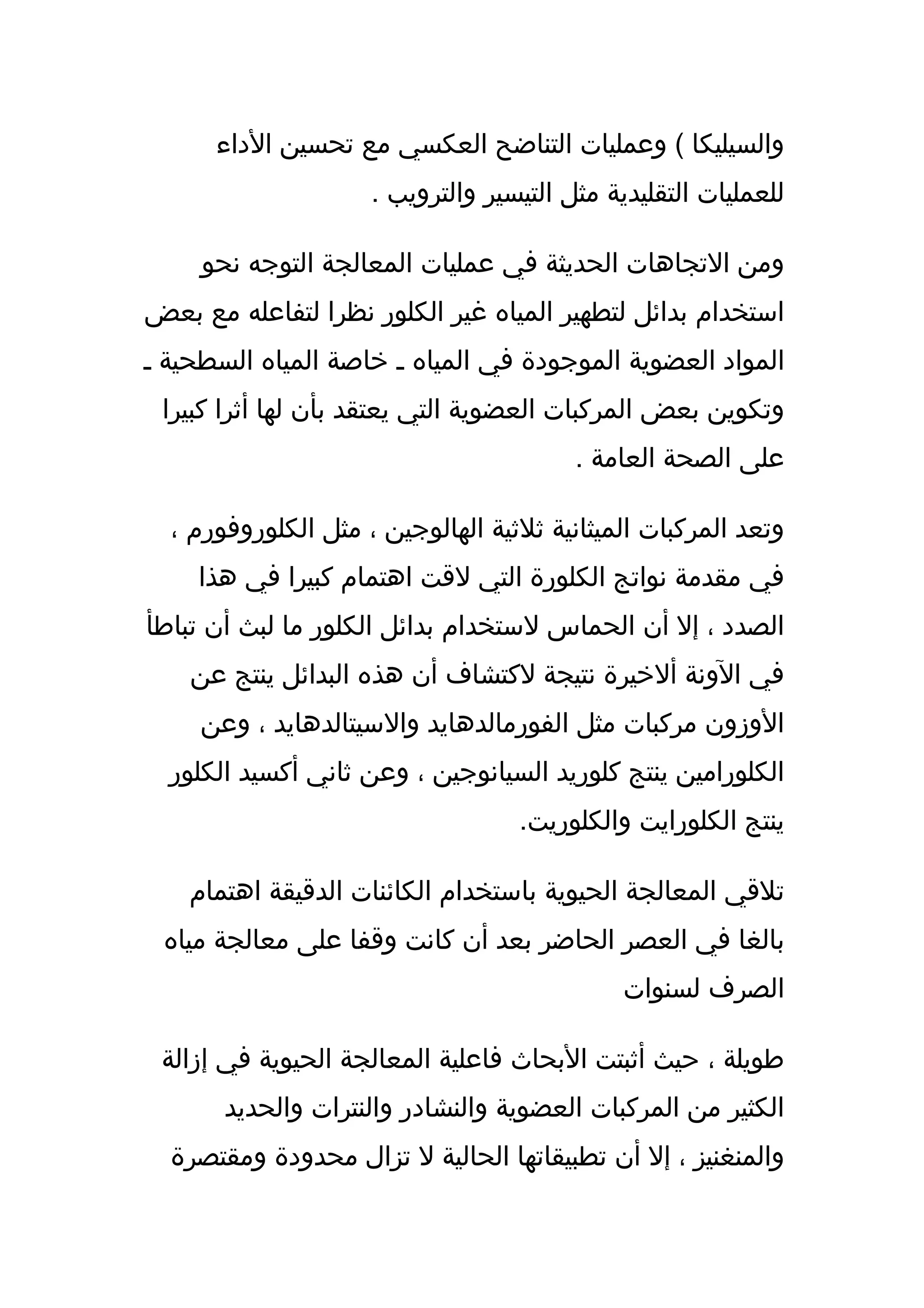 ‫والسيليكا ( وعمليات التناضح العكسي مع تحسين الداء‬
                     ‫للعمليات التقليدية مثل التيسير والترويب .‬

     ‫ومن التجاهات الحديثة في عمليات المعالجة التوجه نحو‬
‫استخدام بدائل لتطهير المياه غير الكلور نظرا لتفاعله مع بعض‬
‫المواد العضوية الموجودة في المياه ـ خاصة المياه السطحية ـ‬
 ‫وتكوين بعض المركبات العضوية التي يعتقد بأن لها أثرا كبيرا‬
                                         ‫على الصحة العامة .‬

  ‫وتعد المركبات الميثانية ثلثية الهالوجين ، مثل الكلوروفورم ،‬
    ‫في مقدمة نواتج الكلورة التي لقت اهتمام كبيرا في هذا‬
‫الصدد ، إل أن الحماس لستخدام بدائل الكلور ما لبث أن تباطأ‬
    ‫في الونة ألخيرة نتيجة لكتشاف أن هذه البدائل ينتج عن‬
     ‫الوزون مركبات مثل الفورمالدهايد والسيتالدهايد ، وعن‬
  ‫الكلورامين ينتج كلوريد السيانوجين ، وعن ثاني أكسيد الكلور‬
                                   ‫ينتج الكلورايت والكلوريت.‬

    ‫تلقي المعالجة الحيوية باستخدام الكائنات الدقيقة اهتمام‬
 ‫بالغا في العصر الحاضر بعد أن كانت وقفا على معالجة مياه‬
                                              ‫الصرف لسنوات‬

 ‫طويلة ، حيث أثبتت البحاث فاعلية المعالجة الحيوية في إزالة‬
       ‫الكثير من المركبات العضوية والنشادر والنترات والحديد‬
  ‫والمنغنيز ، إل أن تطبيقاتها الحالية ل تزال محدودة ومقتصرة‬
 
