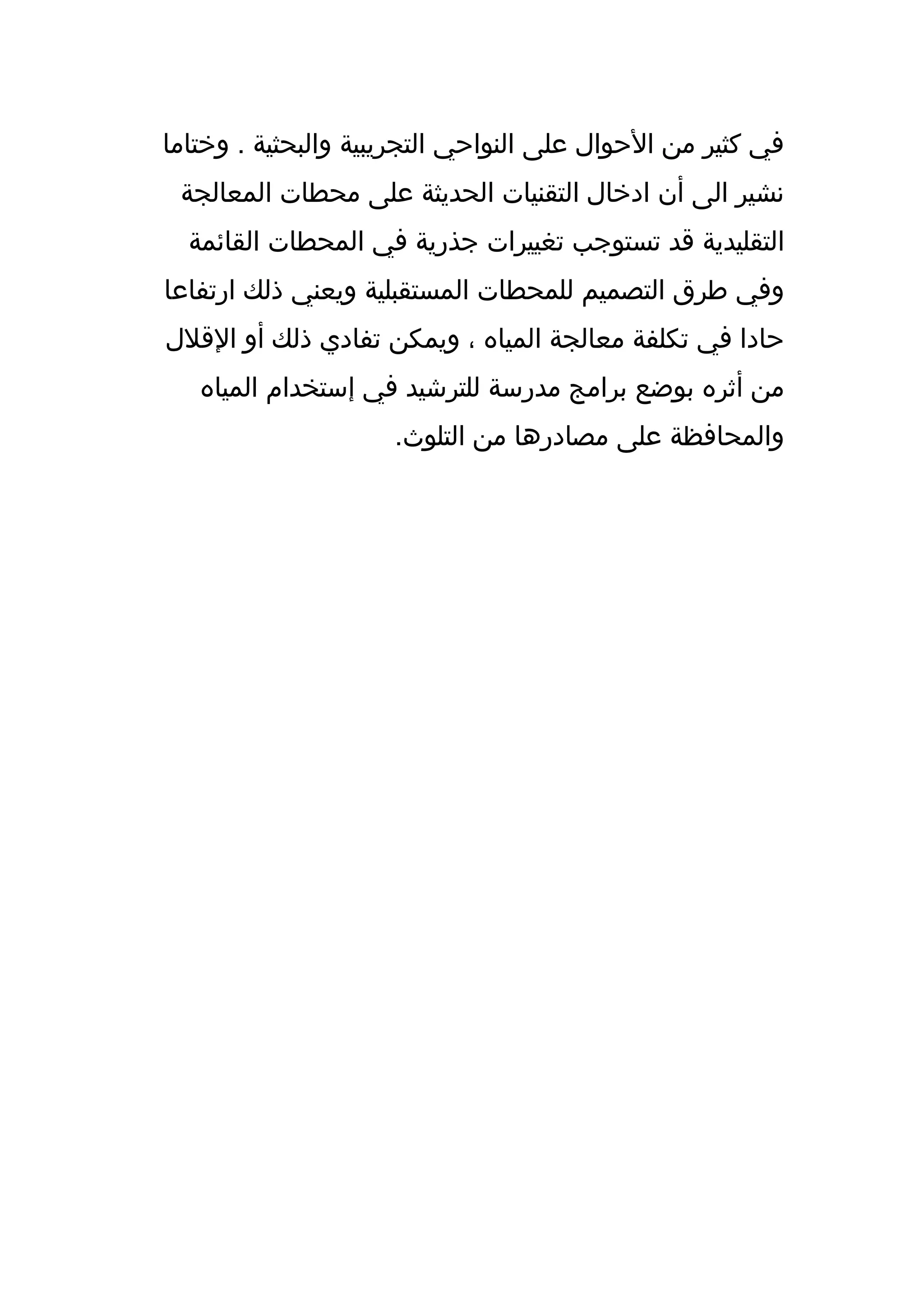 ‫في كثير من الحوال على النواحي التجريبية والبحثية . وختاما‬
 ‫نشير الى أن ادخال التقنيات الحديثة على محطات المعالجة‬
  ‫التقليدية قد تستوجب تغييرات جذرية في المحطات القائمة‬
‫وفي طرق التصميم للمحطات المستقبلية ويعني ذلك ارتفاعا‬
‫حادا في تكلفة معالجة المياه ، ويمكن تفادي ذلك أو القلل‬
   ‫من أثره بوضع برامج مدرسة للترشيد في إستخدام المياه‬
                     ‫والمحافظة على مصادرها من التلوث.‬
 