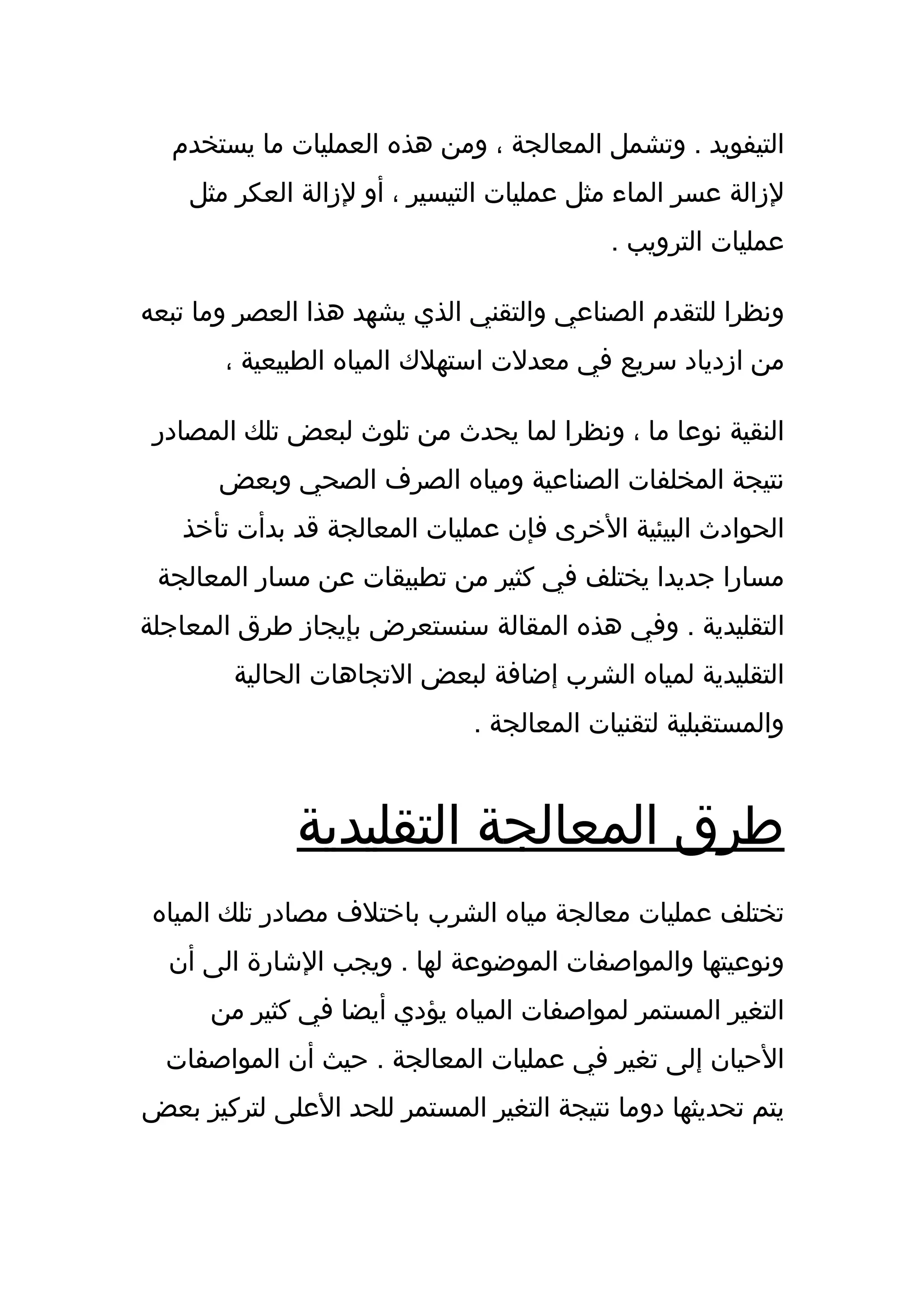 ‫التيفويد . وتشمل المعالجة ، ومن هذه العمليات ما يستخدم‬
    ‫لزالة عسر الماء مثل عمليات التيسير ، أو لزالة العكر مثل‬
                                           ‫عمليات الترويب .‬

‫ونظرا للتقدم الصناعي والتقني الذي يشهد هذا العصر وما تبعه‬
       ‫من ازدياد سريع في معدلت استهلك المياه الطبيعية ،‬

 ‫النقية نوعا ما ، ونظرا لما يحدث من تلوث لبعض تلك المصادر‬
       ‫نتيجة المخلفات الصناعية ومياه الصرف الصحي وبعض‬
   ‫الحوادث البيئية الخرى فإن عمليات المعالجة قد بدأت تأخذ‬
 ‫مسارا جديدا يختلف في كثير من تطبيقات عن مسار المعالجة‬
‫التقليدية . وفي هذه المقالة سنستعرض بإيجاز طرق المعاجلة‬
        ‫التقليدية لمياه الشرب إضافة لبعض التجاهات الحالية‬
                              ‫والمستقبلية لتقنيات المعالجة .‬


              ‫طرق المعالجة التقليدية‬
 ‫تختلف عمليات معالجة مياه الشرب باختلف مصادر تلك المياه‬
  ‫ونوعيتها والمواصفات الموضوعة لها . ويجب الشارة الى أن‬
      ‫التغير المستمر لمواصفات المياه يؤدي أيضا في كثير من‬
  ‫الحيان إلى تغير في عمليات المعالجة . حيث أن المواصفات‬
‫يتم تحديثها دوما نتيجة التغير المستمر للحد العلى لتركيز بعض‬
 