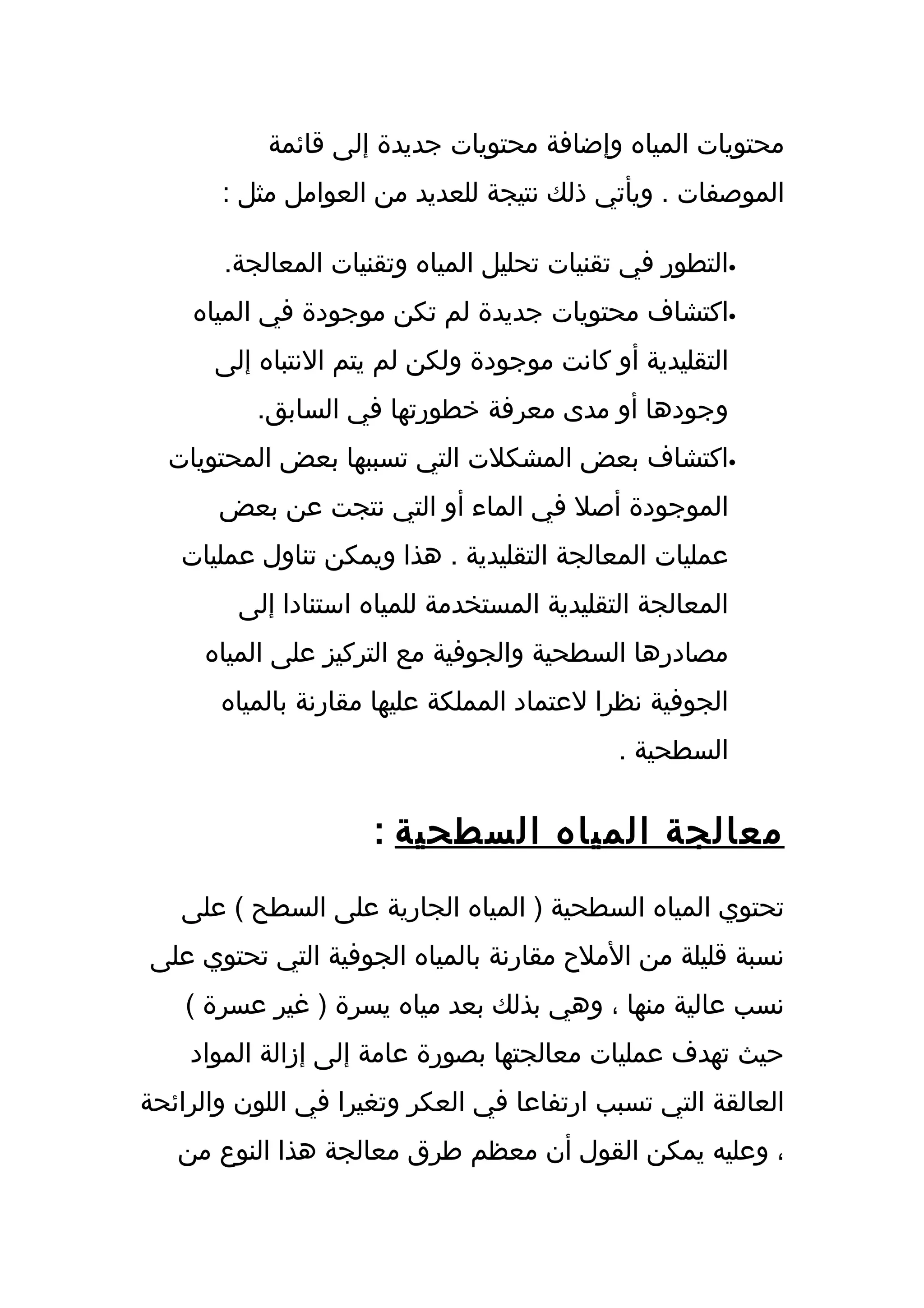 ‫محتويات المياه وإضافة محتويات جديدة إلى قائمة‬
       ‫الموصفات . ويأتي ذلك نتيجة للعديد من العوامل مثل :‬

       ‫•التطور في تقنيات تحليل المياه وتقنيات المعالجة.‬
    ‫•اكتشاف محتويات جديدة لم تكن موجودة في المياه‬
      ‫التقليدية أو كانت موجودة ولكن لم يتم النتباه إلى‬
          ‫وجودها أو مدى معرفة خطورتها في السابق.‬
  ‫•اكتشاف بعض المشكلت التي تسببها بعض المحتويات‬
       ‫الموجودة أصل في الماء أو التي نتجت عن بعض‬
   ‫عمليات المعالجة التقليدية . هذا ويمكن تناول عمليات‬
         ‫المعالجة التقليدية المستخدمة للمياه استنادا إلى‬
     ‫مصادرها السطحية والجوفية مع التركيز على المياه‬
       ‫الجوفية نظرا لعتماد المملكة عليها مقارنة بالمياه‬
                                             ‫السطحية .‬


                      ‫معالجة المياه السطحية :‬
   ‫تحتوي المياه السطحية ) المياه الجارية على السطح ( على‬
‫نسبة قليلة من الملح مقارنة بالمياه الجوفية التي تحتوي على‬
    ‫نسب عالية منها ، وهي بذلك بعد مياه يسرة ) غير عسرة (‬
    ‫حيث تهدف عمليات معالجتها بصورة عامة إلى إزالة المواد‬
‫العالقة التي تسبب ارتفاعا في العكر وتغيرا في اللون والرائحة‬
   ‫، وعليه يمكن القول أن معظم طرق معالجة هذا النوع من‬
 