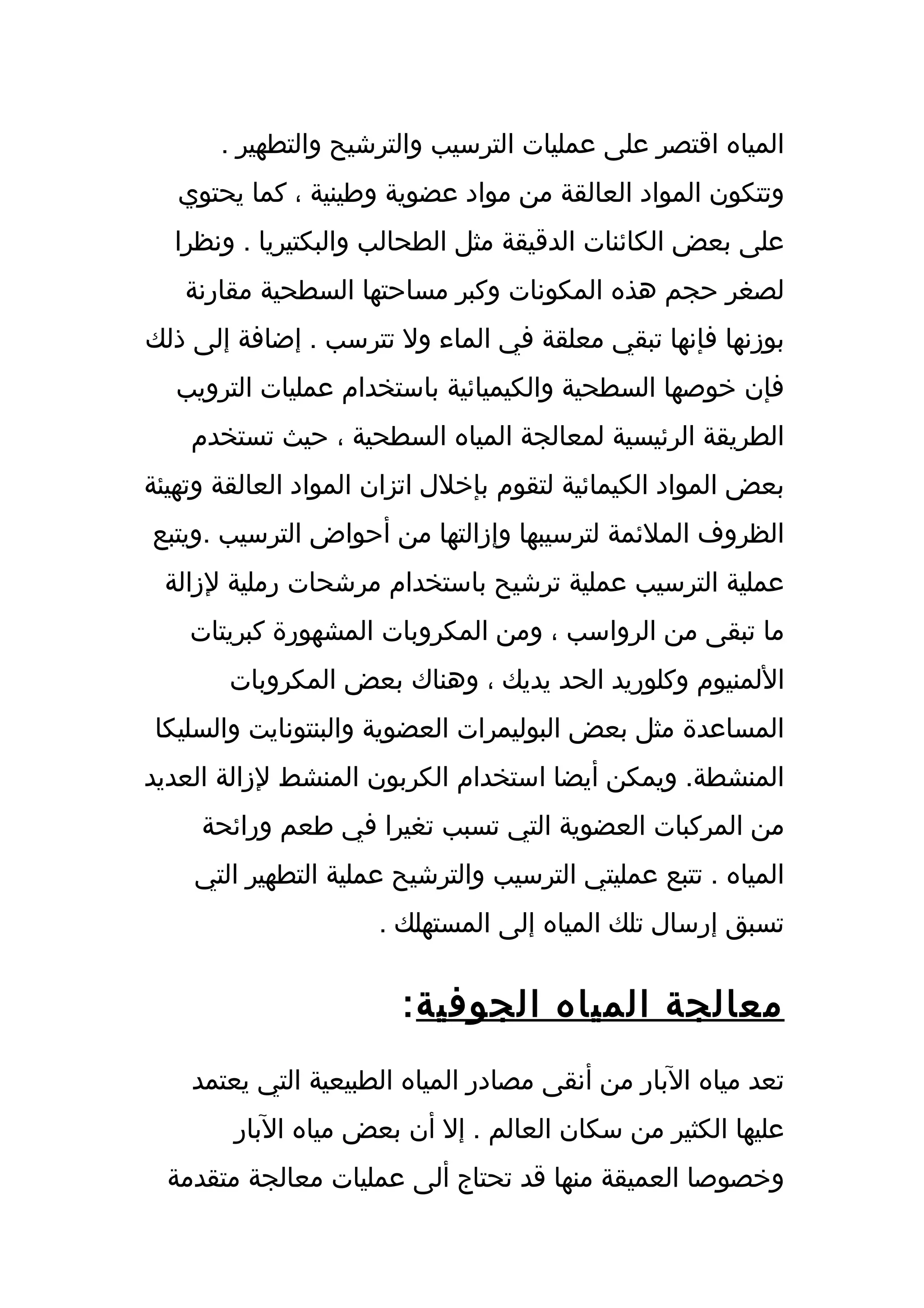 ‫المياه اقتصر على عمليات الترسيب والترشيح والتطهير .‬
   ‫وتتكون المواد العالقة من مواد عضوية وطينية ، كما يحتوي‬
  ‫على بعض الكائنات الدقيقة مثل الطحالب والبكتيريا . ونظرا‬
   ‫لصغر حجم هذه المكونات وكبر مساحتها السطحية مقارنة‬
‫بوزنها فإنها تبقي معلقة في الماء ول تترسب . إضافة إلى ذلك‬
  ‫فإن خوصها السطحية والكيميائية باستخدام عمليات الترويب‬
    ‫الطريقة الرئيسية لمعالجة المياه السطحية ، حيث تستخدم‬
‫بعض المواد الكيمائية لتقوم بإخلل اتزان المواد العالقة وتهيئة‬
‫الظروف الملئمة لترسيبها وإزالتها من أحواض الترسيب .ويتبع‬
 ‫عملية الترسيب عملية ترشيح باستخدام مرشحات رملية لزالة‬
    ‫ما تبقى من الرواسب ، ومن المكروبات المشهورة كبريتات‬
        ‫اللمنيوم وكلوريد الحد يديك ، وهناك بعض المكروبات‬
 ‫المساعدة مثل بعض البوليمرات العضوية والبنتونايت والسليكا‬
‫المنشطة. ويمكن أيضا استخدام الكربون المنشط لزالة العديد‬
     ‫من المركبات العضوية التي تسبب تغيرا في طعم ورائحة‬
    ‫المياه . تتبع عمليتي الترسيب والترشيح عملية التطهير التي‬
                      ‫تسبق إرسال تلك المياه إلى المستهلك .‬


                        ‫معالجة المياه الجوفية :‬
    ‫تعد مياه البار من أنقى مصادر المياه الطبيعية التي يعتمد‬
        ‫عليها الكثير من سكان العالم . إل أن بعض مياه البار‬
  ‫وخصوصا العميقة منها قد تحتاج ألى عمليات معالجة متقدمة‬
 