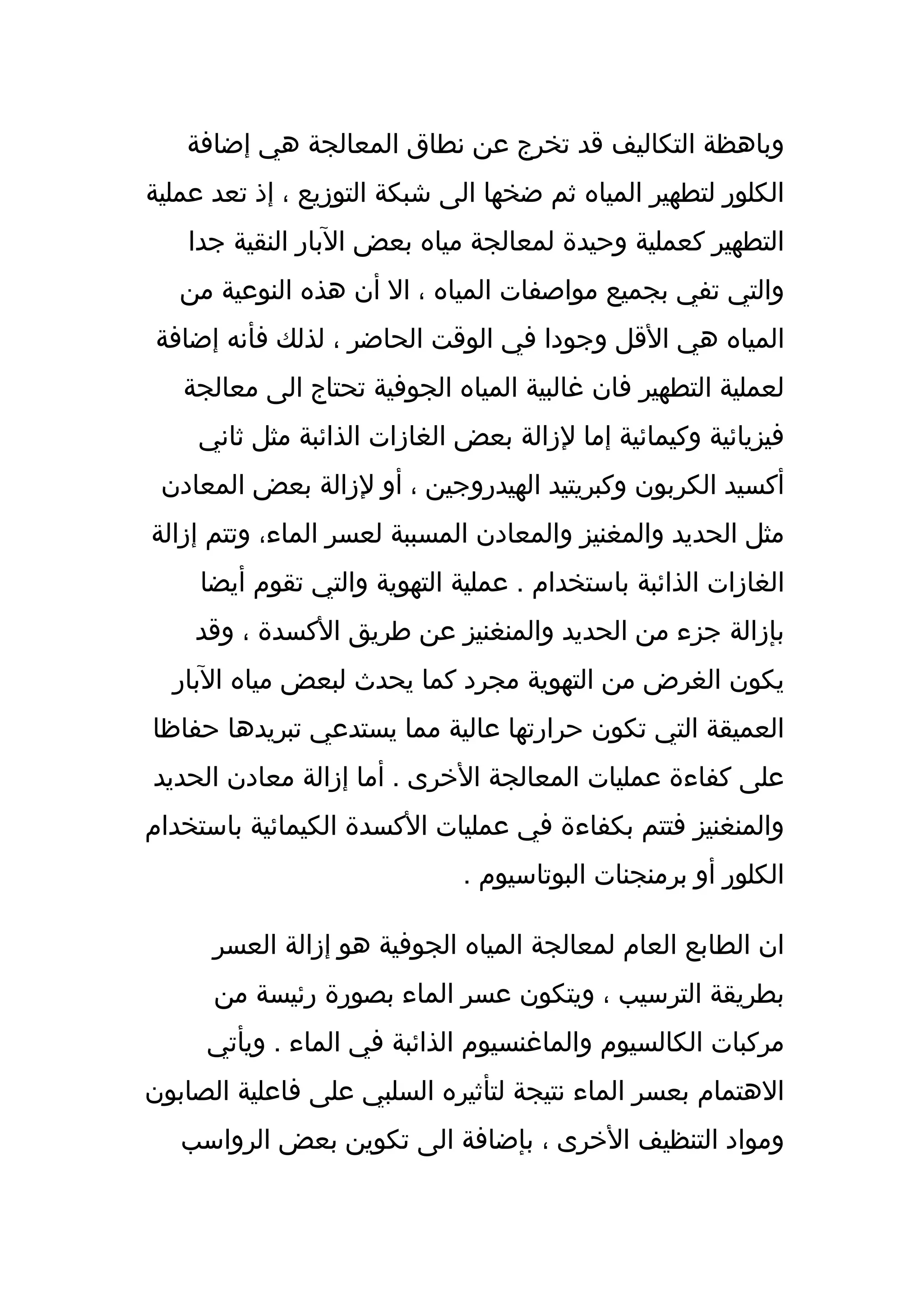 ‫وباهظة التكاليف قد تخرج عن نطاق المعالجة هي إضافة‬
‫الكلور لتطهير المياه ثم ضخها الى شبكة التوزيع ، إذ تعد عملية‬
   ‫التطهير كعملية وحيدة لمعالجة مياه بعض البار النقية جدا‬
   ‫والتي تفي بجميع مواصفات المياه ، ال أن هذه النوعية من‬
‫المياه هي القل وجودا في الوقت الحاضر ، لذلك فأنه إضافة‬
   ‫لعملية التطهير فان غالبية المياه الجوفية تحتاج الى معالجة‬
    ‫فيزيائية وكيمائية إما لزالة بعض الغازات الذائبة مثل ثاني‬
 ‫أكسيد الكربون وكبريتيد الهيدروجين ، أو لزالة بعض المعادن‬
‫مثل الحديد والمغنيز والمعادن المسببة لعسر الماء، وتتم إزالة‬
     ‫الغازات الذائبة باستخدام . عملية التهوية والتي تقوم أيضا‬
    ‫بإزالة جزء من الحديد والمنغنيز عن طريق الكسدة ، وقد‬
  ‫يكون الغرض من التهوية مجرد كما يحدث لبعض مياه البار‬
‫العميقة التي تكون حرارتها عالية مما يستدعي تبريدها حفاظا‬
‫على كفاءة عمليات المعالجة الخرى . أما إزالة معادن الحديد‬
‫والمنغنيز فتتم بكفاءة في عمليات الكسدة الكيمائية باستخدام‬
                              ‫الكلور أو برمنجنات البوتاسيوم .‬

      ‫ان الطابع العام لمعالجة المياه الجوفية هو إزالة العسر‬
      ‫بطريقة الترسيب ، ويتكون عسر الماء بصورة رئيسة من‬
     ‫مركبات الكالسيوم والماغنسيوم الذائبة في الماء . ويأتي‬
‫الهتمام بعسر الماء نتيجة لتأثيره السلبي على فاعلية الصابون‬
   ‫ومواد التنظيف الخرى ، بإضافة الى تكوين بعض الرواسب‬
 