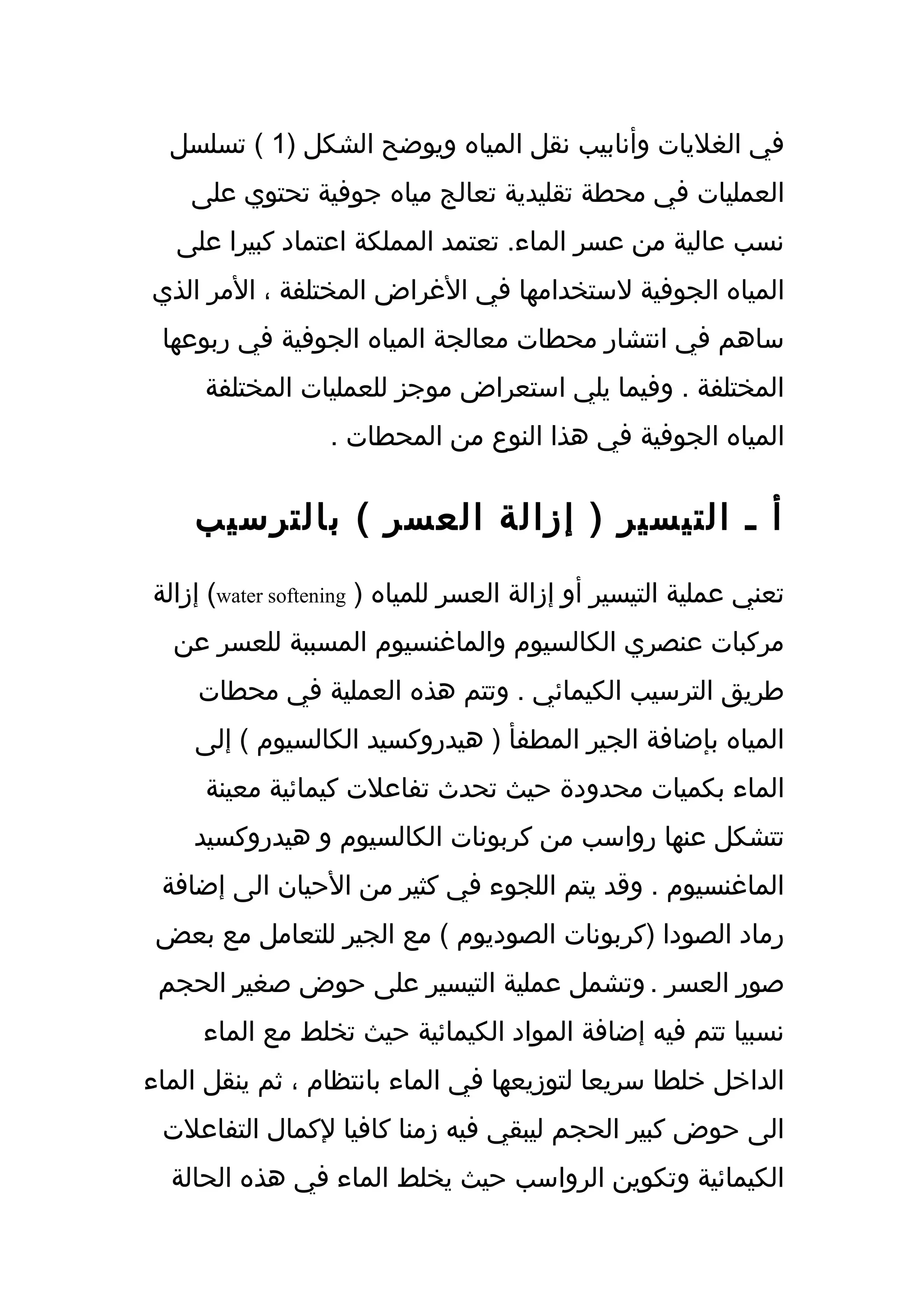 ‫في الغليات وأنابيب نقل المياه ويوضح الشكل )1 ( تسلسل‬
    ‫العمليات في محطة تقليدية تعالج مياه جوفية تحتوي على‬
   ‫نسب عالية من عسر الماء. تعتمد المملكة اعتماد كبيرا على‬
‫المياه الجوفية لستخدامها في الغراض المختلفة ، المر الذي‬
 ‫ساهم في انتشار محطات معالجة المياه الجوفية في ربوعها‬
     ‫المختلفة . وفيما يلي استعراض موجز للعمليات المختلفة‬
                  ‫المياه الجوفية في هذا النوع من المحطات .‬


    ‫أ ـ التيسير ) إزالة العسر ( بالترسيب‬
‫تعني عملية التيسير أو إزالة العسر للمياه ) ‪ (water softening‬إزالة‬
  ‫مركبات عنصري الكالسيوم والماغنسيوم المسببة للعسر عن‬
     ‫طريق الترسيب الكيمائي . وتتم هذه العملية في محطات‬
    ‫المياه بإضافة الجير المطفأ ) هيدروكسيد الكالسيوم ( إلى‬
     ‫الماء بكميات محدودة حيث تحدث تفاعلت كيمائية معينة‬
    ‫تتشكل عنها رواسب من كربونات الكالسيوم و هيدروكسيد‬
 ‫الماغنسيوم . وقد يتم اللجوء في كثير من الحيان الى إضافة‬
 ‫رماد الصودا )كربونات الصوديوم ( مع الجير للتعامل مع بعض‬
 ‫صور العسر . وتشمل عملية التيسير على حوض صغير الحجم‬
     ‫نسبيا تتم فيه إضافة المواد الكيمائية حيث تخلط مع الماء‬
‫الداخل خلطا سريعا لتوزيعها في الماء بانتظام ، ثم ينقل الماء‬
 ‫الى حوض كبير الحجم ليبقي فيه زمنا كافيا لكمال التفاعلت‬
  ‫الكيمائية وتكوين الرواسب حيث يخلط الماء في هذه الحالة‬
 
