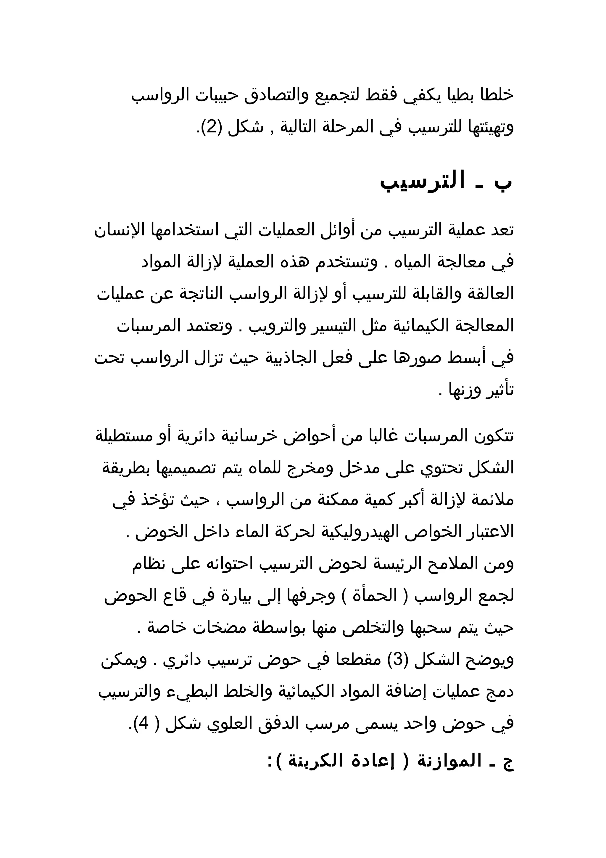 ‫خلطا بطيا يكفي فقط لتجميع والتصادق حبيبات الرواسب‬
              ‫وتهيئتها للترسيب في المرحلة التالية , شكل )2(.‬


                                        ‫ب ـ الترسيب‬
‫تعد عملية الترسيب من أوائل العمليات التي استخدامها النسان‬
      ‫في معالجة المياه . وتستخدم هذه العملية لزالة المواد‬
‫العالقة والقابلة للترسيب أو لزالة الرواسب الناتجة عن عمليات‬
   ‫المعالجة الكيمائية مثل التيسير والترويب . وتعتمد المرسبات‬
‫في أبسط صورها على فعل الجاذبية حيث تزال الرواسب تحت‬
                                                 ‫تأثير وزنها .‬

‫تتكون المرسبات غالبا من أحواض خرسانية دائرية أو مستطيلة‬
 ‫الشكل تحتوي على مدخل ومخرج للماه يتم تصميميها بطريقة‬
  ‫ملئمة لزالة أكبر كمية ممكنة من الرواسب ، حيث تؤخذ في‬
    ‫العتبار الخواص الهيدروليكية لحركة الماء داخل الخوض .‬
     ‫ومن الملمح الرئيسة لحوض الترسيب احتوائه على نظام‬
 ‫لجمع الرواسب ) الحمأة ( وجرفها إلى بيارة في قاع الحوض‬
     ‫حيث يتم سحبها والتخلص منها بواسطة مضخات خاصة .‬
‫ويوضح الشكل )3( مقطعا في حوض ترسيب دائري . ويمكن‬
‫دمج عمليات إضافة المواد الكيمائية والخلط البطيء والترسيب‬
    ‫في حوض واحد يسمى مرسب الدفق العلوي شكل ) 4(.‬

                        ‫ج ـ الموازنة ) إعادة الكربنة ( :‬
 