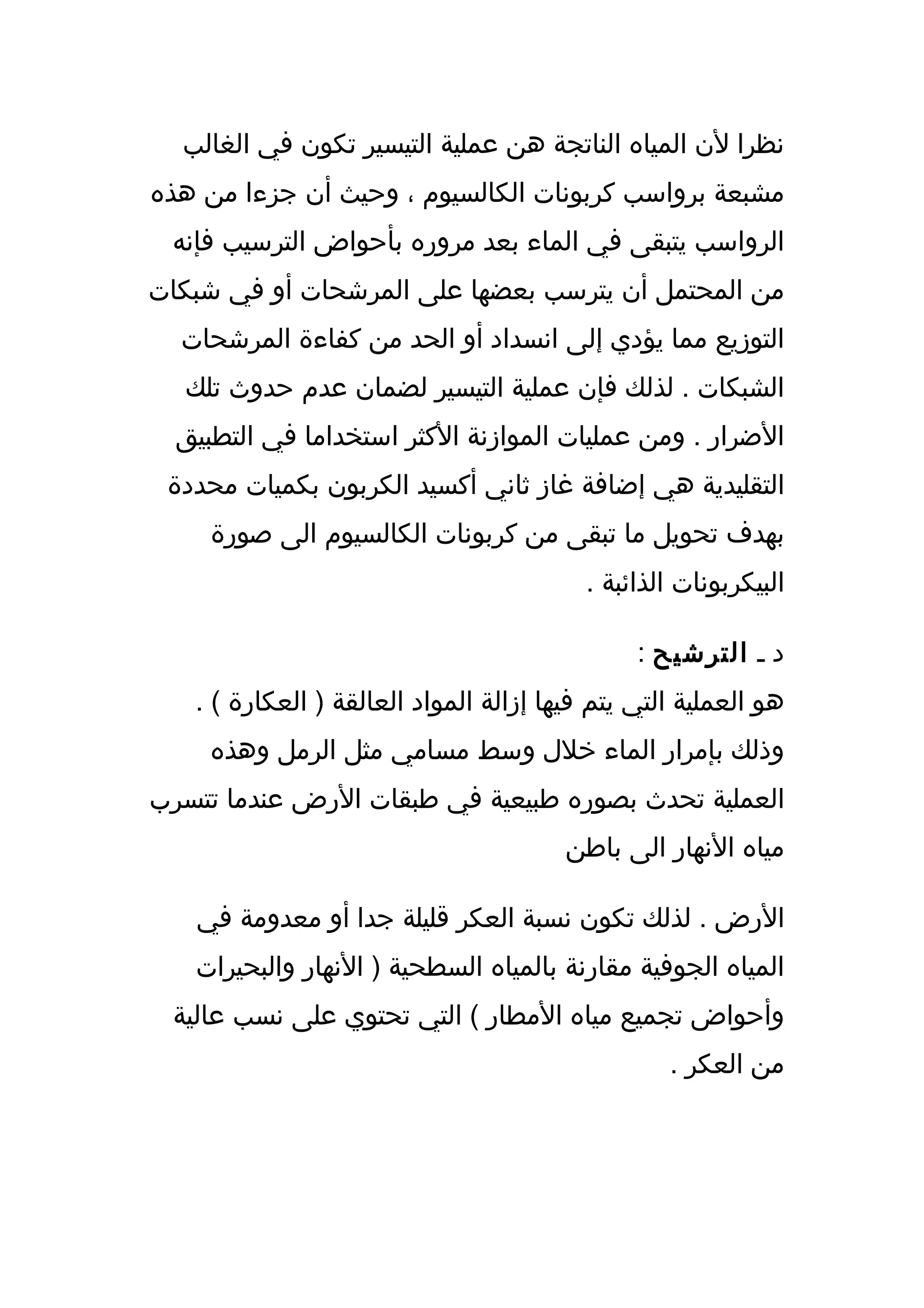 ‫نظرا لن المياه الناتجة هن عملية التيسير تكون في الغالب‬
‫مشبعة برواسب كربونات الكالسيوم ، وحيث أن جزءا من هذه‬
 ‫الرواسب يتبقى في الماء بعد مروره بأحواض الترسيب فإنه‬
‫من المحتمل أن يترسب بعضها على المرشحات أو في شبكات‬
  ‫التوزيع مما يؤدي إلى انسداد أو الحد من كفاءة المرشحات‬
  ‫الشبكات . لذلك فإن عملية التيسير لضمان عدم حدوث تلك‬
  ‫الضرار . ومن عمليات الموازنة الكثر استخداما في التطبيق‬
 ‫التقليدية هي إضافة غاز ثاني أكسيد الكربون بكميات محددة‬
     ‫بهدف تحويل ما تبقى من كربونات الكالسيوم الى صورة‬
                                          ‫البيكربونات الذائبة .‬

                                               ‫د ـ الترشيح :‬
   ‫هو العملية التي يتم فيها إزالة المواد العالقة ) العكارة ( .‬
     ‫وذلك بإمرار الماء خلل وسط مسامي مثل الرمل وهذه‬
‫العملية تحدث بصوره طبيعية في طبقات الرض عندما تتسرب‬
                                        ‫مياه النهار الى باطن‬

   ‫الرض . لذلك تكون نسبة العكر قليلة جدا أو معدومة في‬
   ‫المياه الجوفية مقارنة بالمياه السطحية ) النهار والبحيرات‬
 ‫وأحواض تجميع مياه المطار ( التي تحتوي على نسب عالية‬
                                                  ‫من العكر .‬
 
