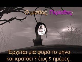 Ο μισθός,  Περίοδος :   Έρχεται μία φορά το μήνα και κρατάει 3 έως 5 ημέρες .   