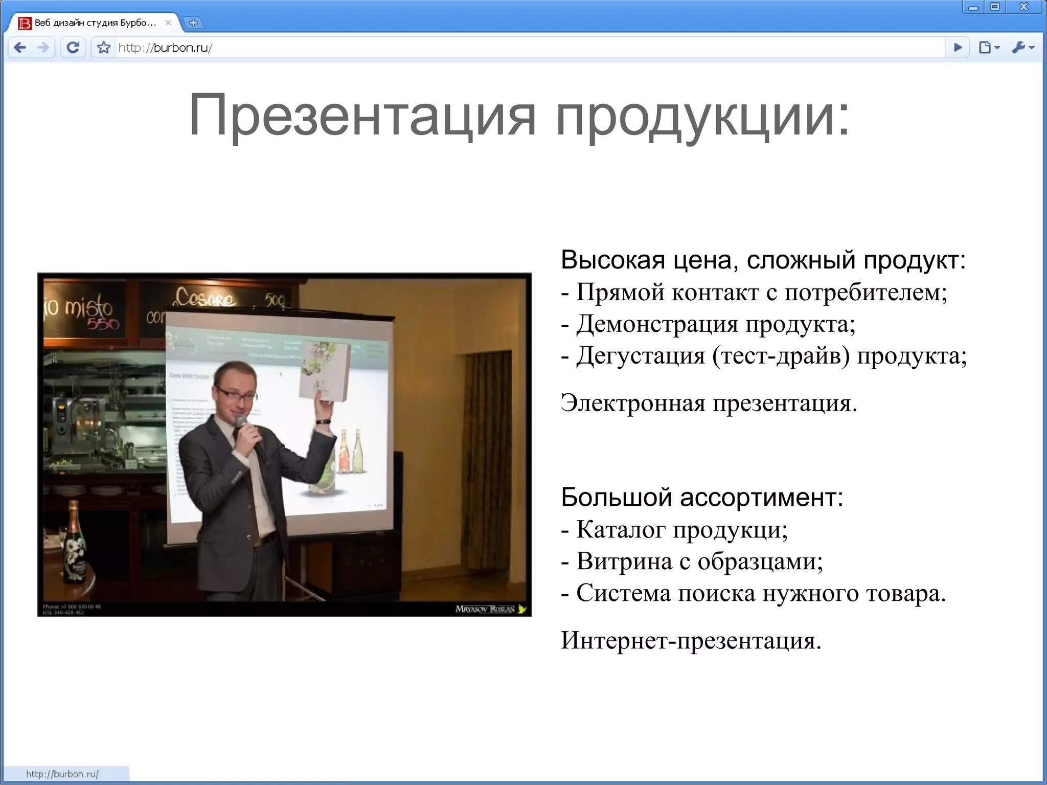 Презентация продукции: Высокая цена, сложный продукт: - Прямой контакт с потребителем; - Демонстрация продукта; - Дегустация (тест-драйв) продукта; Электронная презентация. Большой ассортимент: - Каталог продукци; - Витрина с образцами; - Система поиска нужного товара. Интернет-презентация. 